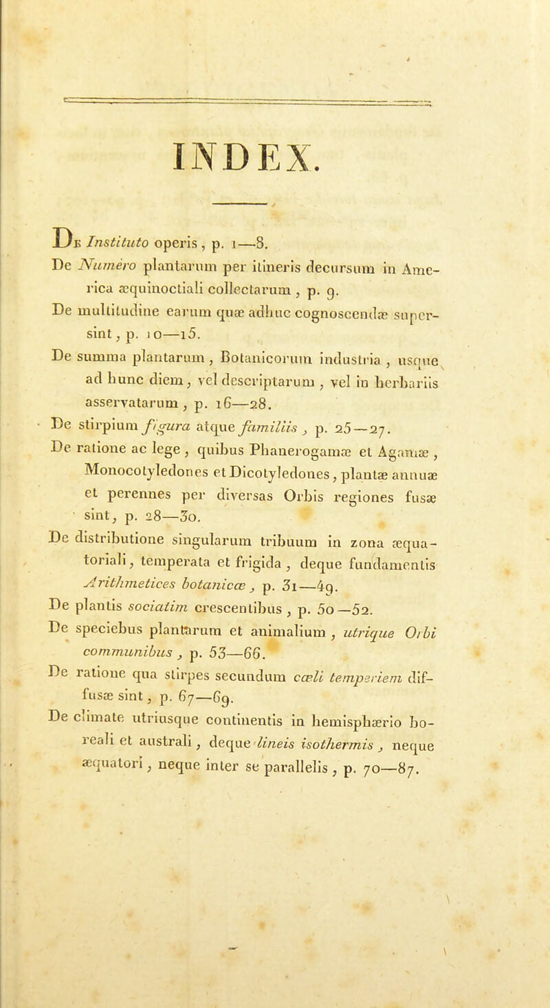 INDEX. Dj5 Instituto operis, p. i—8. De Numero plantai-nm per iliiieris deeursum in Ame- rica ajquinocliali collectarum , p. g. De mullilutline earum quae atlliuc cognoscenda super- sint , p. 1 o—15. De summa plantarum , Botanicorum industria , usque ad hunc diem, vel descriptarum , vel in herbariis asservatarum, p. i6—28. • De stirpium familiis ^ p. 25—2;. De ratione ac lege , quibus Pbanerogamae et Agamae , Monocotyledones etDicolyledones, plautae annuae et perennes per diversas Orbis regiones fusae sint, p. 28—5o. De distributione singularum tribuum in zona aequa- torlali, temperata et frigida , deque fundamentis Arithmetices botanicce , p. 3i—4q. De plantis sociatim crescentibus, p. 5o—52. De speclebus plantarum et animalium , utrique Orbi communibus , p. 53—66. De ratione qua stirpes secundum cceli temperiem dif- fusae sint, p. 67—69. De Climate utriusque continentis in hemisphaerio bo- reall et australi, deque'/i/zezs isotliermis , neque aequatori, neque inter se parallelis , p. 70—87.