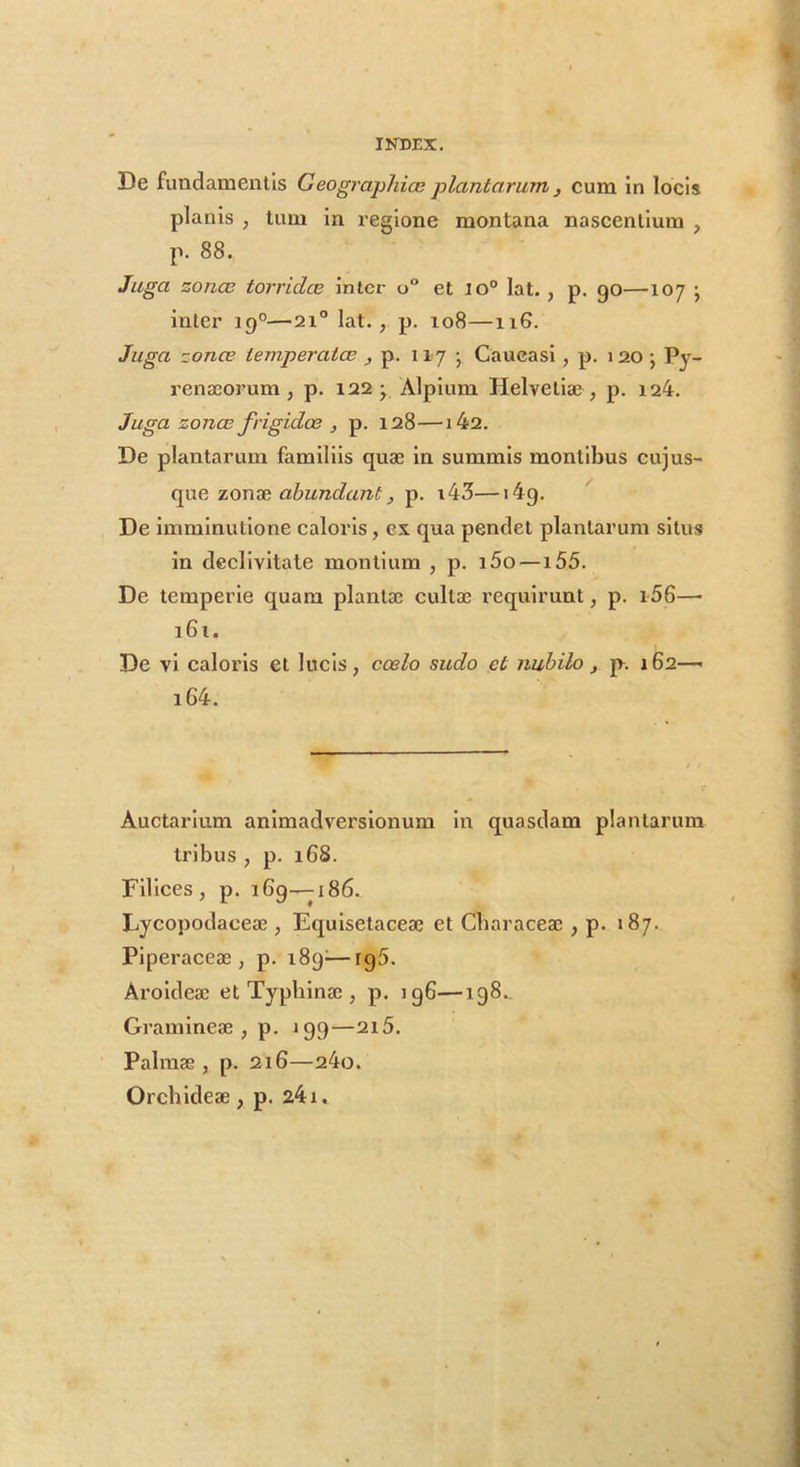 De fundamentis Geographice plantarum ^ cum in locis planis , tum in regione montana nascentium , p. 88. Juga zonce torridce inter o“ et lo“ lat. , p. go—107 ; inter 19°—21“ lat. , p. 108—116. Juga zonce temperatee , p. 117 • Caucasi, p. 120 •, Py- renaeorum ^ p. 122^ Alpium Helvetiae , p. i24. Juga zonce frigidoe , p. 128—142. De plantarum familiis quae in summis montibus cujus- cpxe. zooTe, abundant, p. i43—i4g. ^ De imminutione caloris, ex qua pendet plantarum situs in declivitate montium , p. i5o—155. De temperie quam plantae cultae requirunt, p. i56—• i6i. De vi caloris et lucis, coelo sudo et nubilo , p. 162— i64. Auctarium animadversionum in quasdam plantarum Iribus , p. 168. Filices, p. 169—ji86. Lycopodaceae , Equisetaceae et Cbaraceae , p. 187. Plperaceae , p. 189^—rg5. Aroldeae et Typblnae , p. 196—ig8._ Gramineae, p. 199—2i5. Palmae, p. 216—24o. Orchldeae , p. 241*