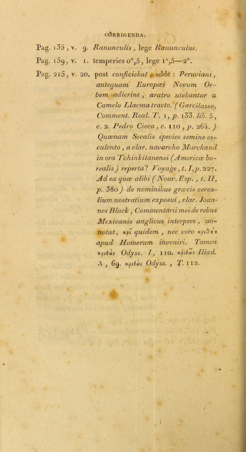 Pag. i35,v. 9. RanunculisRanunculus. Pag. 159, V. 1. temperies 0°,5, lege i‘’,5—2°. Pag. 2i5, V. 20, post conficiebat f. adfle ; Peruviani, antequam Europeei Novum Or- bem -adierint, aratro utebantur a Camelo Llacma tracto. ( Garcilasso, Comment. Real. T. p. i33. lib. 5, c. 2. Pedro Cieca, c. iio , p. 264. ) Quoenam Secalis species semine es- culento , a clar. navarcho Marchand in ora 'Echinlcitanensi (Americce bo- realis) repertal Eoyage, t. I,p. 'ilj. Ad ea quee alibi (Nouv. Esp. , t. II, p. 38o) de nominibus grcccis cerea- lium nostratium exposui, clar. Joan- nes Blach , Commentarii mei de rebus Mexicanis anglicus interpres , an-> notat, x,fT quidem , nec vero apud Homerum inveniri. Tamen Kftiets Odyss. I, 110. xjtdtk/v Iliad. A , 69. Kfdus Odyss. , jT. 112.