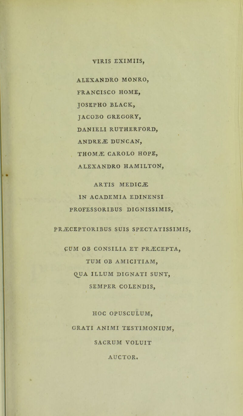 VIRIS EXIMIIS, ALEXANDRO MONRO, FRANCISCO HOME, JOSEPHO BLACK, JACOBO GREGORY, DANIELI RUTHERFORD, ANDREE duncan, THOME CAROLO HOPE, ALEXANDRO HAMILTON, ARTIS MEDICE IN ACADEMIA EDINENSI PROFESSORIBUS DIGNISSIMIS, P RECEPTORIBUS SUIS SPECTATISSIMIS, EUM OB CONSILIA ET PRECEPTA, TUM OB AMICITIAM, QUA ILLUM DIGNATI SUNT, SEMPER COLENDIS, HOC OPUSCULUM, GRATI ANIMI TESTIMONIUM, SACRUM VOLUIT AUCTOR