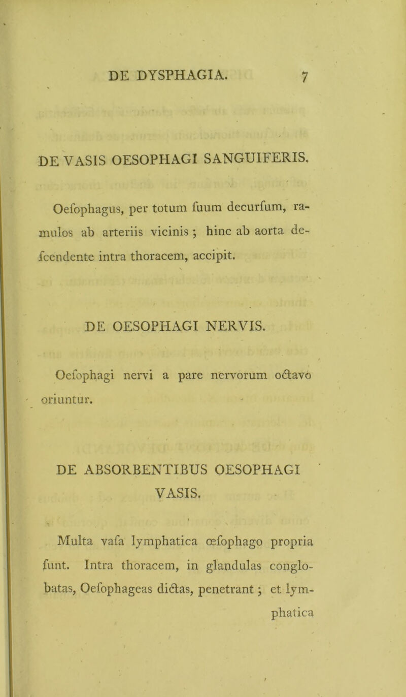 DE VASIS OESOPHAGI SANGUIFERIS. Oefophagus, per totum fuum decurfum, ra- mulos ab arteriis vicinis; hinc ab aorta de- fcendente intra thoracem, accipit. DE OESOPHAGI NERVIS. Oeiophagi nervi a pare nervorum odavo - oriuntur. DE ABSORBENTIBUS OESOPHAGI VASIS. i Multa vafa lymphatica cefophago propria funt. Intra thoracem, in glandulas conglo- batas, Oefophageas didas, penetrant; et lym- phatica