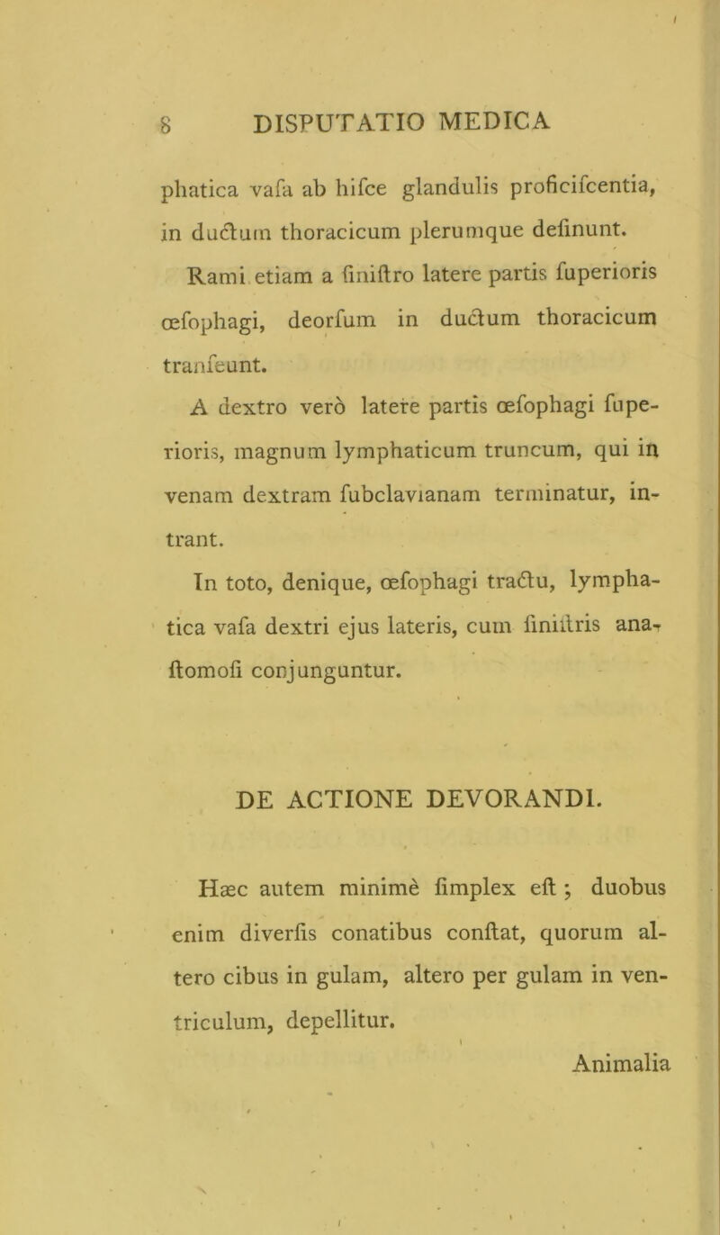 phatica vafa ab hifce glandulis proficifcentia, in ductum thoracicum plerumque delinunt. Rami etiam a liniftro latere partis luperioris oefophagi, deorfum in ductum thoracicum tranfeunt. A dextro vero latere partis oefophagi fupe- rioris, magnum lymphaticum truncum, qui in venam dextram fubclavianam terminatur, in- trant. In toto, denique, oefophagi tra&u, lympha- tica vafa dextri ejus lateris, cum finiitris ana- ftomoli conjunguntur. DE ACTIONE DEVORANDI. Haec autem minime limplex eft ; duobus enim diverlis conatibus conftat, quorum al- tero cibus in gulam, altero per gulam in ven- triculum, depellitur. I Animalia i