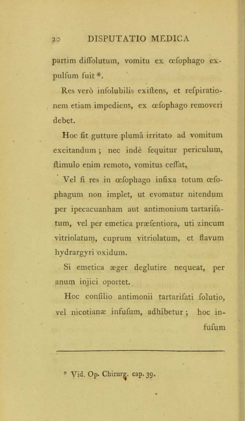 partim diflolutum, vomitu ex oefophago ex* pulfum fuit *. Res vero infolubilis exiftens, et refpiratio- nem etiam impediens, ex oefophago removeri debet. Hoc fit gutture pluma irritato ad vomitum excitandum ; nec inde fequitur periculum, ftimulo enim remoto, vomitus ceflatr Vel fi res in oefophago infixa totum oefo- phagum non implet, ut evomatur nitendum per ipecacuanham aut antimonium tartarifa- tum, vel per emetica praefentiora, uti zincum vitriolatum, cuprum vitriolatum, et flavum hydrargyri 'oxidum. Si emetica aeger deglutire nequeat, per anum injici oportet. Hoc confilio antimonii tartarifati folutio, vel nicotianae infufum, adhibetur j hoc in- fufum * Vid. Op. Chirur^, cap. 39,