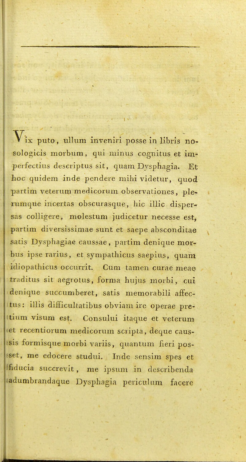 sologicis morbum, qui minus cognitus et im- perfectius descriptus sit, quam Dysphagia. Et hoc quidem inde pendere mihi videtur, quod partim veterum medicorum observationes, ple- rumque incertas obscurasque, hic illic disper- sas colligere, molestum judicetur necesse est, partim diversissimae sunt et saepe absconditae satis Dysphagiae caussae, partim denique mor- bus ipserarius, et sympathicus saepius, quam idiopathicus occurrit. Cum tamen curae meae traditus sit aegrotus, forma hujus morbi, cui denique succumberet, satis memorabili aSec- 1 tus: illis difficultatibus obviani ire operae pre- itium visum est. Consului itaque et veterum let recentiorum medicorum scripta, deque caus- jsis formisque morbi variis, quantum fieri pos- sset, me edocere studui. Inde sensim spes et ffiducia succrevit , me ipsum in describenda aadumbrandaque Dysphagia periculiim facere