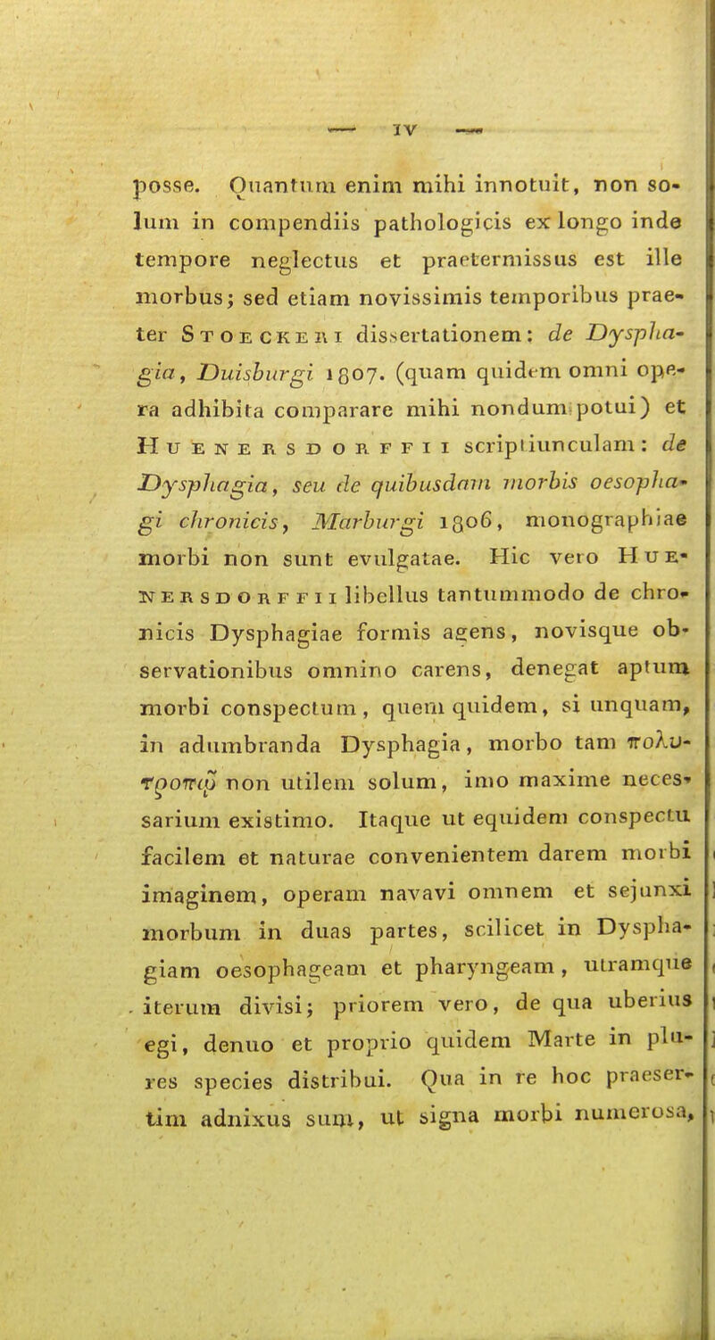 posse. Onantum enini mihi innotuit, non so- lum in compendiis pathologicis ex longo inde tempore neglectus et praetermissus est ille morbus; sed etiam novissimis temporlbus prae» ter Stoeckeki dissertationem; de Dysplia- gia, Duishurgi iQOJ. (quam quidem omni ope- ra adhibita comparare mihi nondum;potui) et HuENERSDORFFii scripi iuuculam : de Dysphagia, seu de quihusdmn viorhis oesopha gi chroniciSf Marhurgi 1306, monographiae morbi non sunt evulgatae. Hic vero Hue- isrERSDOnFFii libellus tantummodo de chro» nicis Dysphagiae formis aeens, novisque ob- servationibus omnino carens, denegat aptum niorbi conspectum, quemquidem, si unquam, an adumbranda Dysphagia, morbo tam iro>iu- fQOiTL^ non utilem solum, imo maxime neces' sarium existimo. Itaque ut equideni conspectu facilem et naturae convenientem darem morbi imaginem, operam navavi omnem et sejunxi morbum in duas partes, scilicet in Dyspha- giam oesophageam et pharyngeam , utramque . iterum divisi; priorem vero, de qua uberius egi, denuo et proprio quidem Marte in plu- res species distribui. Qua in re hoc praeser- tim adnixus sum, ut signa morbi numerosa.