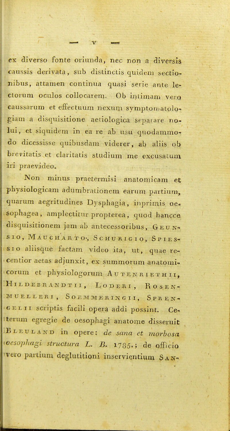 ex diverso fonte oriimfia, nec non a diversis caussis derivata, sub distinciis quidtmi sectio- nibus, attamen continua quasi serie ante le- ctorum oculos collocarem. Ob intimam verq caussarum et effectuum nexum symptoniatoio- giam a disquisitione aetiologica separare no- lui, et siquidem in ea re ab usu quodammo-' do dicessisse quibusdam viderer, ab aliis ob brevitatis et claritatis studium me exeusaLUui iri praevideo. Non minus praetermisi anatomicam et physiologicam adumbrauonem earum partium, quarum aegritudines Dysphagia, inprimis oe- sophagea, amplectitur propterea, quod hancce disquisitionem jam ab antecessoribus, Geun- sio, Maucharto-, Schurigio, Spies- sio aliisque factam video ita, tit, quae re- centior aetas adjunxit, ex summorum anatomi^ corum et physiologorum Autenrieth ii, IHlEDEBrtANDTII, LoDERI, ROSEN- MUEEEERI, SOEM MEKIIsrG I I, S P R i; N - ■GELii scriptis facili opera addi possint. Ce^ iterum egregie de oesophagi anatome disseruit: Bleuland in opere: de sana et viorhosa <oesophagi structura L. B. 1785.; de officio ivero partxum deglutitiqni inservientium ^an-