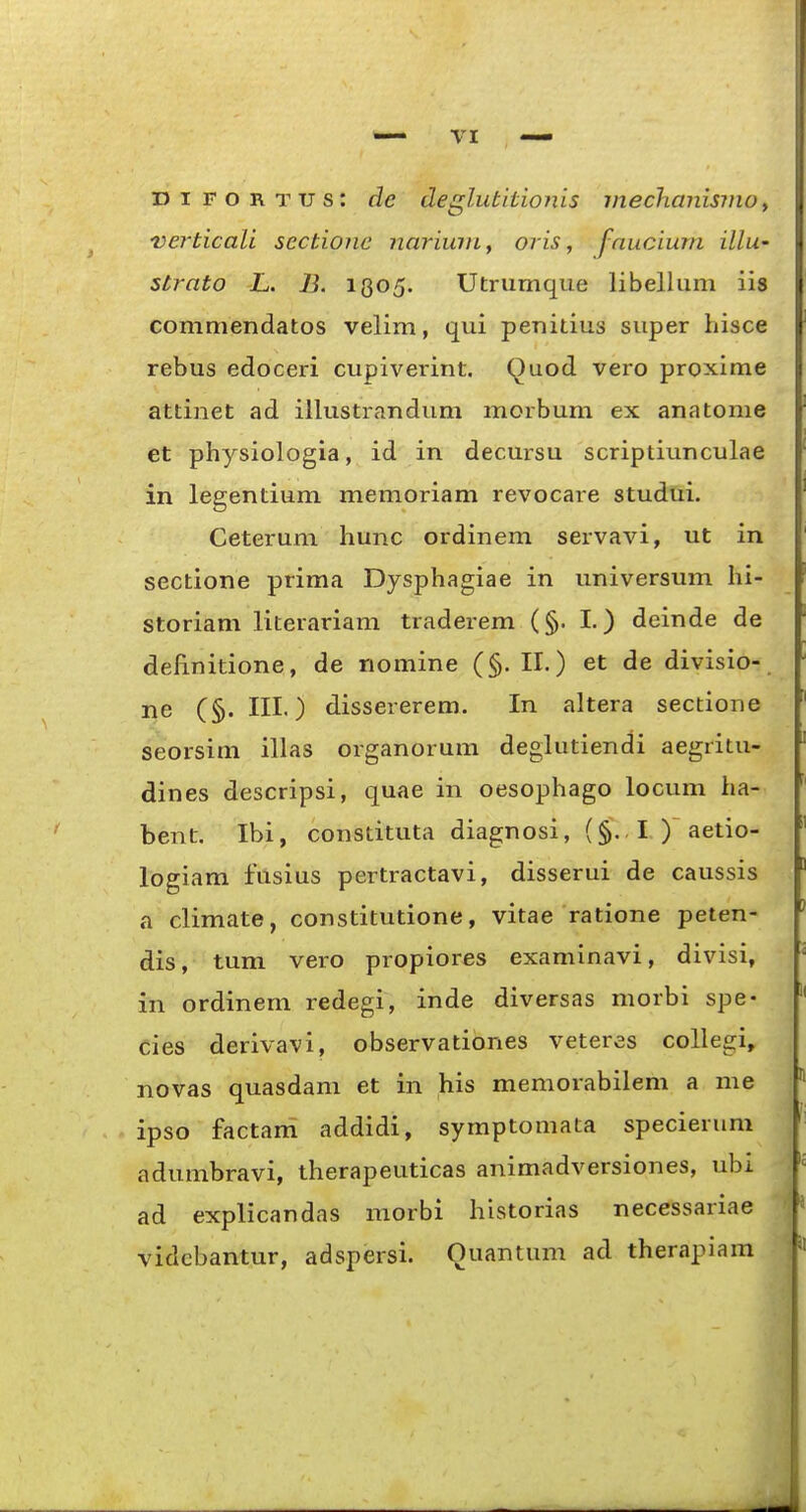 DiFORTUs: de deglutltionis inechanismo, verticali sectione nariwn, oris, fnucium illu- strato L. 13. I805. Utrumque libellum iis commendatos velim, qui penitius super iiisce rebus edoceri cupiverint. Quod vero proxime attinet ad iilustrandum morbum ex anatonie et physiologia, id in decursu scriptiunculae in legentium memoriam revocare studtii. Ceterum hunc ordinem servavi, ut in sectione prima Dysphagiae in universum lii- storiam literariam traderem (§. I.) deinde de definitione, de nomine (§. II.) et de divisio- ne (§. III.) dissererem. In altera sectione seorsim illas organorum deglutiendi aegritu- dines descripsi, quae in oesophago locum ha- bent. Ibi, constituta diagnosi, (§., I. ) aetio- logiam fusius pertractavi, disserui de caussis a climate, constitutione, vitae ratione peten- dis, tum vero propiores examinavi, divisi, in ordinem redegi, inde diversas morbi spe- cies derivavi, observationes veteres collegi, novas quasdam et in his memorabilem a me ipso factam addidi, symptomata specieruni adumbravi, therapeuticas animadversiones, ubi ad explicandas morbi historias necessariae vidcbantur, adspersi. Quantum ad therapiam