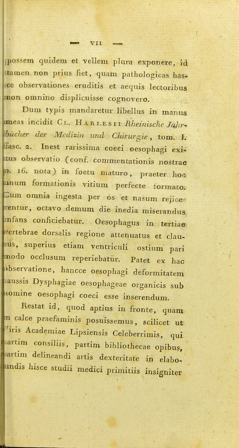 ipossem quiclem et vellem plura exponere, id ttamen non prius fiet, quam pathologicas has- ce observationes eruditis et aequis lectoribus mon omnino displicuisse cognovero. Dum typis mandaretm- libellus in manus mieas incidit Cl. Harxesii Rheinische Jqjir^ Ihiicher der Medizin und Chirurgie, tom. I. ffasc. 2. Inest rarissima coeci oesophagi exi- ttus observatio (conf commentationis nostrae )3. 16. nota) in foetu maturo, praeter hoo unum formationis vitium perfecte lormato. um omnia ingesta per os et nasum rejice- •rentur, octavo demum die inedia miserandus^ imfans conficiebatur. Oesophagus in tertiae' Tertebrae dorsalis regione attenuatus et c]au- lus, superius etiam ventriculi ostium pari modo occlusum reperiebatur. Patet ex hac libservatione, hancce oesophagi deformitatem aussis Dysphagiae oesophageae organicis sub Komine oesophagi coeci esse inserendum. Restat id, quod aptius in fronte, quam rn calce praefaminis posuissemus, scilicet ut ^iris Academiae Lipsiensis Celeberrimis, qui artim consiliis, partim bibliothecae opibus, nartim delineandi artis dexteritate in elabo- imdis hisce studii medici primitiis insigniter