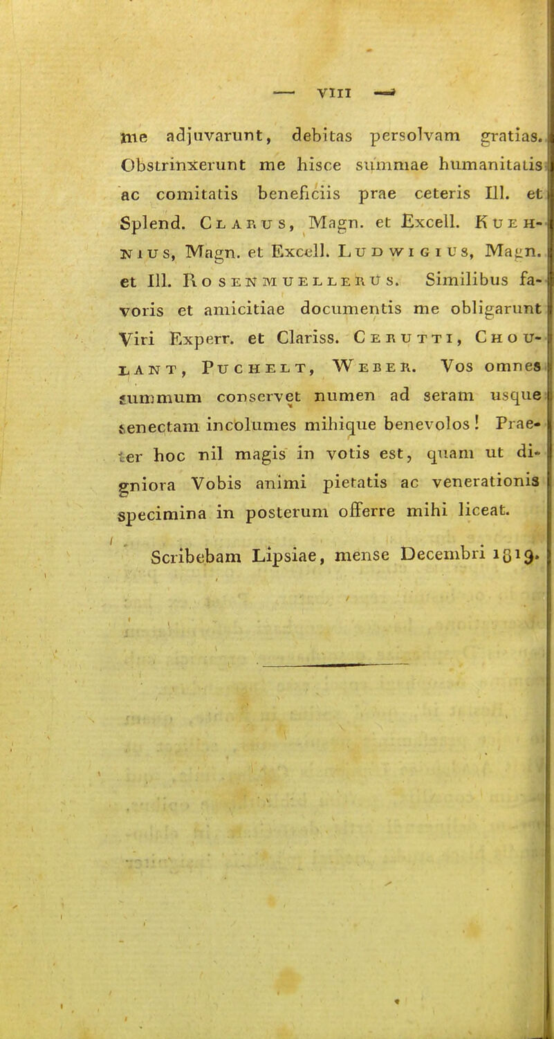 tne adjuvarunt, debitas persolvam gratias.. Obstrinxerunt me hisce summae humanitatisi ac comitatis beneficiis prae ceteris 111. et Splend. Clarus, Magn. et Excell. Kueh-- 3srius, Magn. et Excell. Lud wi g i us, Maiin., et 111. RosENMUELLERUs. Similibus fa-- voris et aniicitiae documentis me obligarunt Viri Rxperr. et Clariss. Cerutti, Chou-- XANT, Puchelt, Weber. Vos omnesi summum conservet numen ad seram usque: senectam incolumes mihique benevolos ! Prae- ter hoc nil magis in votis est, quam ut di* gniora Vobis animi pietatis ac venerationia specimina in posterum offerre mihi liceat. Scribebam Lipsiae, mense Decembri igi^.