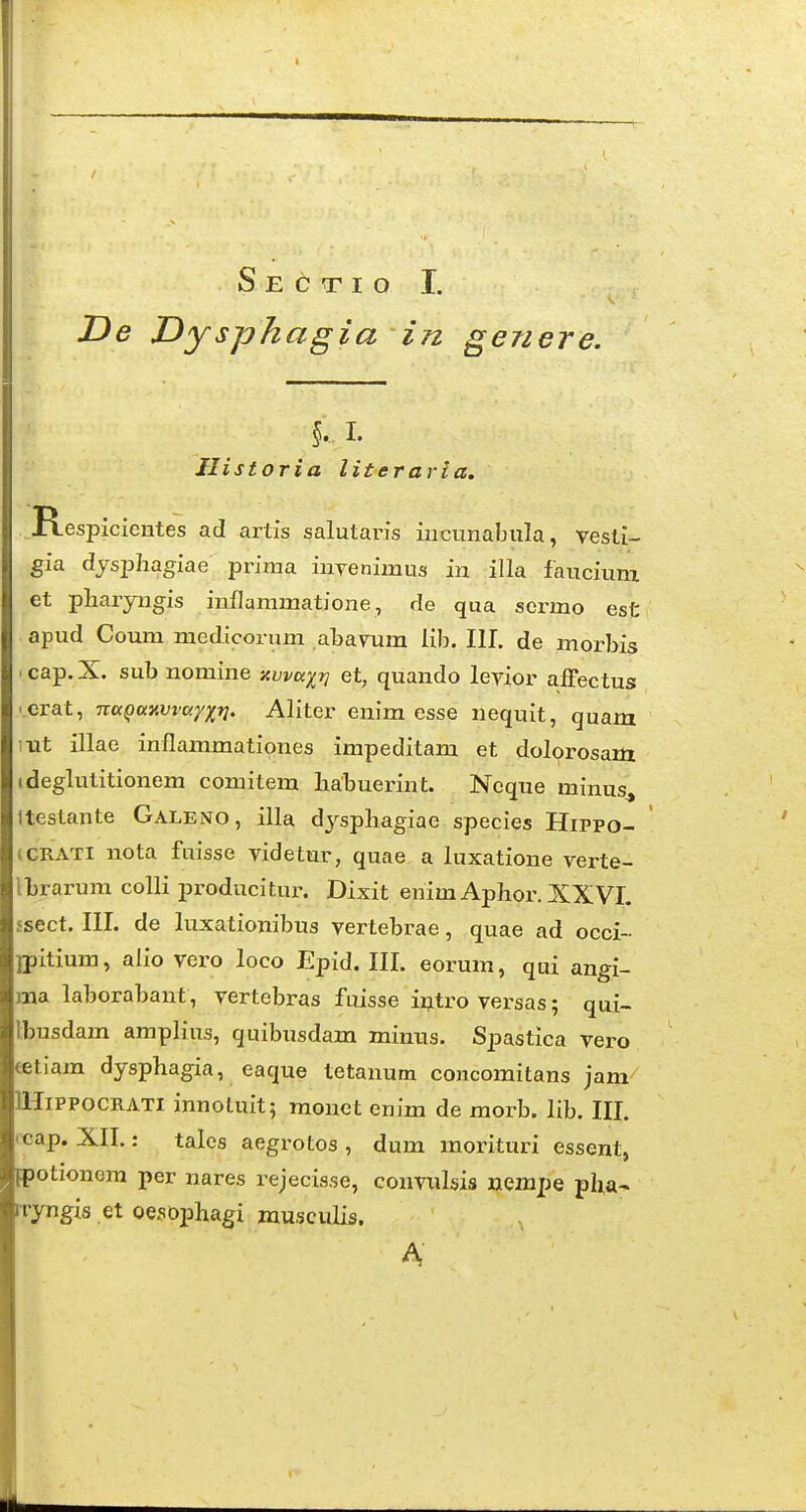 De Dysphagia in genere. Historia literaria. R spicientes ad artis salutaris incunabula, vesli- gia dysphagiae prima inTenimus in illa faucium et pharyngis inflammatione, de qua sermo est apud Coum medicorum abavum lib. 111. de morbis .cap.X. sub nomine kvvkxv et, quando levior affectus ' Crat, naQamvayxV' Aliter enim esse nequit, quam ;xit illae inflammationes impeditam et dolorosam ideglutitionem comitem liabuerint. Neque minus^ Itestante GaleiVO, illa dj^spbagiae species Hippo- iGRATi nota fuisse videtur, quae a luxatione verte- Ibrarum colli producitur. Dixit enim Aphor. XXVI. ssect. III. de luxationibus vertebrae, quae ad occi- jpitium, aiio vero loco Epid. III. eorum, qui angi- ma laborabant, vertebras fuisse intro versas; qu{- Ibusdam amplius, quibusdam miniis. Spastica vero tetiara dysphagia, eaque tetanum concoiTiitans jam lHiPPocRATi innotuit; monet enim de morb. lib. III. •cap. XII.: talcs aegrotos , dum morituri essent, Fpotionem per nares rejecisse, conviilsis uempe pha- iryngis et oesophagi musculis. A