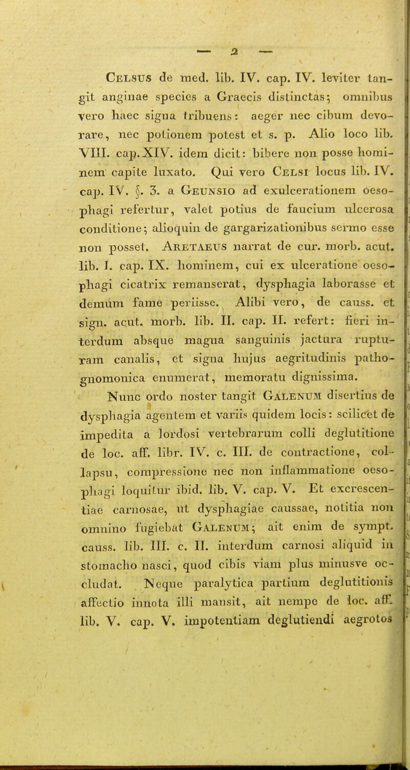 Celsus de raed. llb. IV. cap. IV. leviler lan- git anginae species a Graecis distinctas; omnibus vero haec signa tribuens: aeger nec cibura devo- xai'e, nec potionera potest et s. p. Alio loco lib, VIII. cap.XIV. idera dicit: bibere non posse horai- nem capite ktxato. Qui vero Celsi locus lib. IV. cap. IV. §. 3. a Geunsio ad exulcerationem oeso- phagi refertur, valet potius de fauciura ulcerosa conditione; alioquin de gargai-izationibus sermo esse non posset. Aretaeus nai-rat de cur. morb. acut. lib. I. cap. IX. hominem, cui ex ulceratione oeso- phagi cicatrix remanserat, dysphagia laborasse et demum fame periisse. AHbi vero, de causs. et sign. acut. morb. lib. II. cap. II. refert: fieri in- terdum absque magna sanguinis jactura ruptu- ram canalis, ct signa hujus aegritudinis patho- gnomonica enumerat, memoratu dignissiraa. Nunc ordo noster tangit Galenum disertius de dysphagia agentem et variis quidem locis: scilic'et de impedita a lordosi vertebrarum colli deglutitione de loc. afF. libr. IV. c. III. de contractione, col- lapsu, corapressione nec non inflaramatione oeso- pliagi loquiLur ibid. lib. V. cap. V. Et excrescen- tiae carnosae, ut dysphagiae caussae, notitia non omnino fugiebat Galenum; ait enira de sympt, causs. lib. III. c. 11. interdum carnosi ahquid in storaacho nasci, quod cibis viani plus minusve oc- cludat. Neque paralytica partium degkititionis alFtictio innota illi mansit, ait nempo de ioc. affl