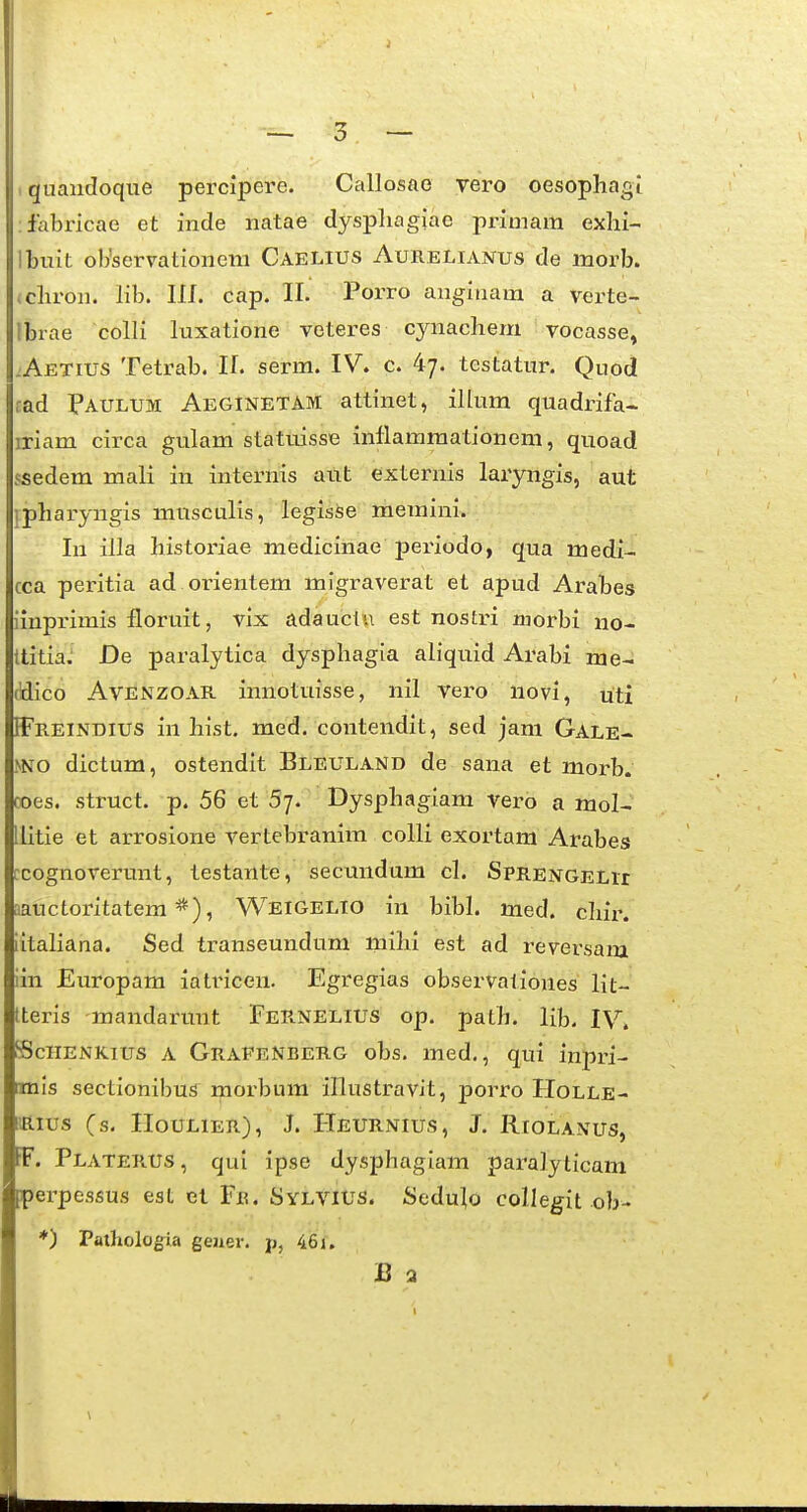 quandoque percipere. Callosae vero oesopliagi fabricae et inde natae dyspliagiae primam exhi- Ibuit ob'servationeni Caelius Aurelianus de morb. Lcliron. lib. III. cap. II. Porro anginam a verte- Ibrae colli luxatione veteres cynachem vocasse, LAetius Tetrab. II. serm. IV. c. 4^. testatur. Quod rad Paulum Aeginetam attinet, illum quadrifa- iriam circa gulam statuisse inllammationem, quoad ssedem mali in internis ant externis laryngis, aut hpharyngis musculis, legisse memini. lu illa historiae medicinae periodo, qua medi- cca peritia ad orientem migraverat et apud Arabes iinprimis floruit, vix adauctu est nostri niorbi no- ttitia. De paralytica dysphagia aliquid Arabi me- pico AVENZOAE. innotuisse, nil vero novi, uti ffFnEiNDius in hist. med. contendit, sed jam Gale- mo dictum, ostendit Bleuland de sana et morb. koes. struct. p. 56 et 5j. Dysphagiam vero a mol- tlitie et arrosione vertebranim colli exortam Arabes pcognoverunt, testante, secundum cl. SpRENGELir lauctoritatem Weigelio in bibh med. chii\ nitahana. Sed transeundum mihi est ad reversam pin Europam iatricen. Egregias observationes lit- hteris mandarunt Fer.nelius op. path. lib. IV, fcSciiENKius a GrafeNberg obs. med., qui inpri- bnls sectionibus morbum illustravit, porro Holle- pius (s. HoULiER), J. Heurnius, J. Riolanus, IF. Platerus, qui ipse dysphagiam paralyticam bpei-pessus est el Fiu Sylvius. Sedu|o collegit ob- I ♦) Patholog^ia gejier. p, 46i. B 2