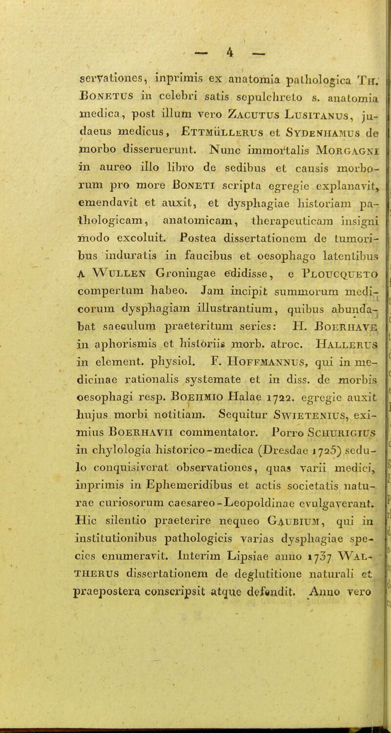 semtiones, inprimis ex anatomla palliologica Tn; BONETUS iu celebri satis sepulchreto s. anaLomia inedica, post illum vero Zacutus Lusitanus, ju- daeus medicus, ETTMiiLLERUs et Sydeniiamus de jnorbo disseruerunt. Nmic imraoi*talis Morgagni in aureo illo lihro de sedibus et causis moi-bo- rum pro more Boneti scripta egregie explanavit, emendavit et atucit, et dysphagiae liistoriam pa- thologicam, anatomicam, tberapeuticara insigni modo excoluit. Postea dissertationem de lumori- bus induratis in faucibus et oesopbago latentibus A WuLLEN Groningae edidisse, e Ploucqueto comperLura habeo. Jam incipit summorum medi- corum dysphagiam illustrantium, quibus abunda- bat saeculum praeteritum sei-ies: H. Boerhave in aphorismis et hisl6riis morb. atroc. Hallerus in element. physiol. F. Hoffmannus, qxii in me- dicinae rationalis systemate et in diss. de morbis oesophagi resp. BoEilMio Halae 1722. egregic auxit hujus morbi notitiam. Sequitur Swietenius, exi- mius BoERHxVVii commentator. Porro Schurigius in chylologia historico-medica (Dresdae 1726) scdu- lo conquioiverat observationes, quas varii medici, inprimis in Ephemeridibus et actis societatis natu- rae curiosorum caesareo-Leopoldinae evulgaverant. Hic silentio praeterire nequeo Gaubium, qui in instiLutionibus pathologicis varias dysphagiae spe- cies enumeravit. Interim Lipsiae anno 1737 Wal- TiiERUs disserLationera de degkititione naturah ct praepostera conscripsit atque defendit. Anno vero