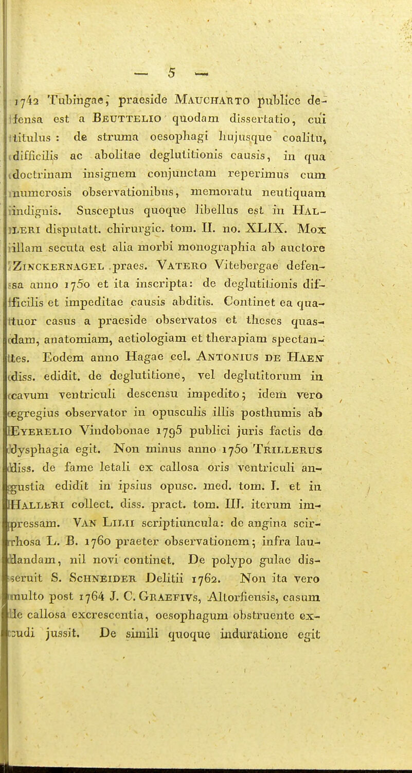 17^2 Tubmgae,' praeside Mauchatito puWice de- ifensa est a Bjeutteho quodam dissertatio, cui ititulus : de struma oesopliagi liujusque coalitu, cdifficilis ac abolitae deglutitionis causis, in qua idoctrinam insignem conjunctam reperimus cum mumerosis observationibus, memoratu neutiquam iindignis. Susceptus quoque libellus est in Hal- ILERI disputatt. cliirurgic. tom. II. no. XLIX. Mox iillara secuta est alia morbi monograpliia ab auctore /ZiNCKERNAGEL .praes. VateB-O Vitebergae defen- 5sa anno ijSo et ita inscripta: de deglutitionis dif- Ificilis et impeditae causis abditis. Continet ea qua- ttuor casus a praeside observatos et tlicses quas- cdam, anatomiam, aetiologiam et tlierapiam spectan- ttes. Eodem anno Hagae cel. Antonius de Haent cdiss. edidit. de deglutitione, vel deglutitorum ia ccavum ventriculi descensu impedito; idem vero eegregius observator in opusculis illis posthumis ab DEyerelio Vindobonae 1796 publici juris factis do Jdysphagia egit. Non minus anno i^So Trillee.US ddiss. de farae letali ex callosa oris ventriculi an- gustia edidit in ipsius opusc. med. torn. I. et in IHALLiiRi collect. diss. pract. tom. III. iterum im- pressam. Van Lilii scriptiuncula: de angina scir- rrhosa L. B. 1760 praeter observationem; infra lau- iflandam, nil novi continet. De polypo gulae dis- seruit S. Schneider Delitii 1762. Non ita vero iraulto post 1764 J. C. Graefivs, Altorfiensis, casum lle callosa excresccntia, oesophagum obstruente ex- ::udi jussit. De siniili quoque induratione egit li