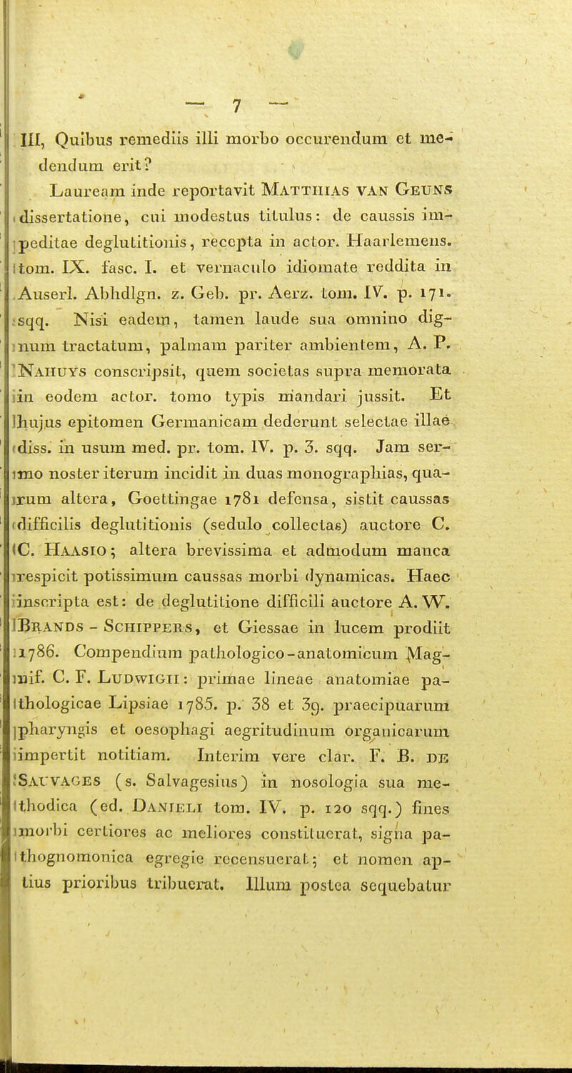 . III, Quibus remediis illi morbo occurendura et me- dendum erit? Lauream inde reportavit Mattiiias van Geuns I dissertatione, cui modestus titulus: de caussis im- ipeditae deglutitiouis, reccpta in actor. Haarlemens. Itom. IX. fasc. I. et vernaculo idiomate reddita in Auserl. Ablidlgn. z. Geb. pr. Aerz. tom. IV. p. 171. ;sqq. Nisi eadem, tamen laude sua omnino dig- ;num tractatura, palmam pariter ambientem, A. P. 'Naiiuys conscripsit, qaem societas supra raemOrata iin eodem actor. tomo typis mandari jussit. Et Iliujus epitoraen Gerinanicara dederunt selectae illae (diss. in usum med. pr. tora. IV. p. 3. sqq. Jam ser- imo noster iterum incidit in duas monograpliias, qua- )rum altera, Goettingae 1781 defcnsa, sistit caussas (difficilis deglutitionis (sedulo collectae) auctore C. IC. Haasio ; altera brevissima et adniodum manca irespicit potissimum caussas morbi dynamicas. Haec iinscripta est: de deglutitione difficlli auctore A. W. IBrands - SciiiPPERS, et Giessae in lucem prodiit iiySS. Compendium patliologico-anatomicum ^ag- mif. C. F. LuDwiGii: primae lineae anatomiae pa- Ithologicae Lipsiae 178.5. p. 38 et Sg. praecipuarum jpliaryngis et oesopliagi aegritudinum orgauicarum iimpertit notitiam, Interim vere clai-. F. B. de !Sai:vages (s. Salvagesius) in nosologia sua me- Ithodica (ed. Danieli tora. IV. p. 120 sqq.) fines imorbi certiores ac meliores constituerat, signa pa- ithognomonica egregie recensuerat; et noraen ap- lius prioribus tribuerat. lllum postea sequebatur