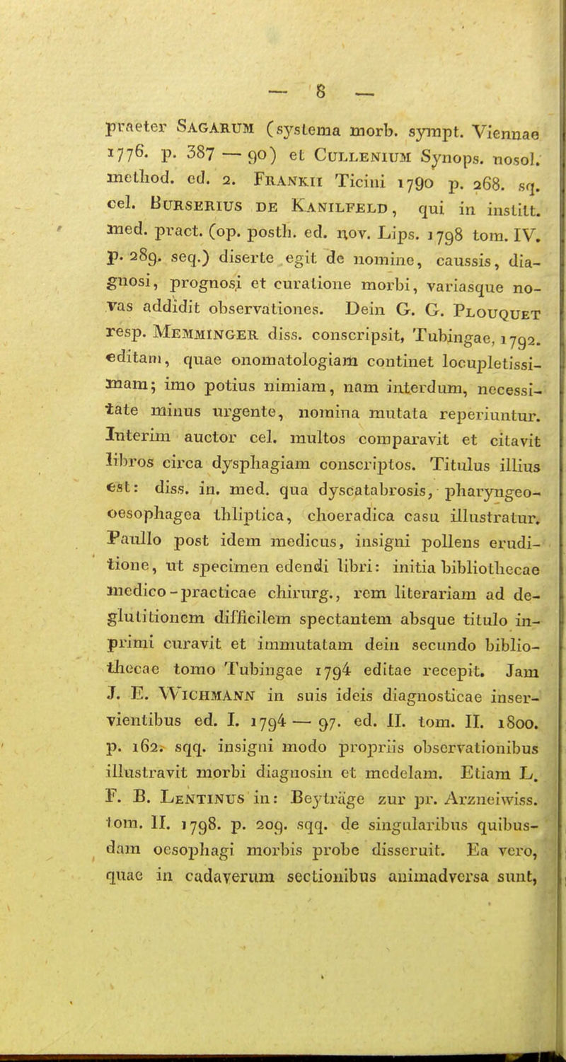 praeter Sagarum (sysLema morb. syrapt. Viennae 1776. p. 387 — 90) et CuLLENiUM Synops. nosol. metliod. ed. 2. Frankii Ticini 1790 p. 268. sq. cel. BuRSERius DE Kanilfeld , qui in inslllt. aned. pvact. (op. posth. ed. nov. Lips. 1798 tom. IV. p. 289. seq.) diserte egit dc nomine, caussis, dia- guosi, prognos^ et curatione morbi, variasque no- vas addidit observationes. Dein G. G. Plouquet resp. Memminger diss. conscripsit, Tubingae, 1792. editani, quae onomatologiam continet locupletissi- mam; imo potius nimiam, nam interdum, necessi- tate minus urgente, nomina mutata reperiuntur. Interim auctor cel. multos comparavit et citavit libros cii'ca dysphagiam conscriptos. Titulus illius tst: diss. in. med. qua dyscatabrosis, pharyngeo- oesopliagea tbliptica, clioeradica casu illustratur. Paullo post idem medicus, insigni poUens erudi- tione, tvt specimen edendi libri: initia bibliotliecae liiedico - j)racticae chirurg., rem literariam ad de- glulitioncm difficilem spectantem absque titulo in- primi curavit et immutatam deiu secundo biblio- thecae tomo Tubingae 1794 editae recepit. Jam J. E. Wichmann in suis ideis diagnosticae inser- vientibus ed. I. 1794 — 97. ed. II. tom. II. 1800. p. i62i sqq. insigni modo propriis obscrvationibus illustravit morbi diagnosin et mcdelam. Etiam L. F. B. Lentinus in: Beytriige zur pr. Arzneiwiss. lom. II. 1798. p. 209. sqq. de singularibus quibus- dam ocsoiJhagi morbis probe disseruit. Ea vero, quae in cadayerum sectiouibus auimadversa sunt,