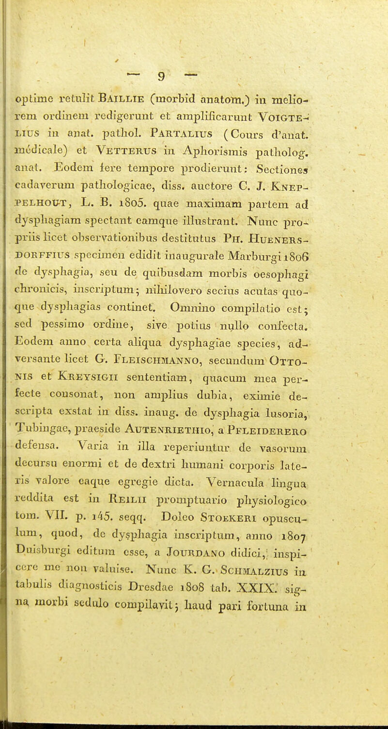 optime retulit Baillie Cmorbid anatom.) iii melio- rem ordiiiem redigerunt et ampliiicarunt Voigte-«; Lius in anat. patliol. Partalius (Cours d'anat. modicale) et Vetterus in Apliorismis patliolog. anat. Eodem lere tempore prodierunt: Sectiones cadaA^erum patliologicae, diss. auctore C. J. Knep- .PELHOU-T, L. B. i8o5. quae maximam partem ad dyspliagiam spectant eamque illustrant. Nunc pro- priis licet observationibus destitutus Ph. Hueners- DORFFius specimen edidit ina ugurale MarburgiiSoS de dysphagia, seu de qutbusdam morbis oesophagi chronicis, inscriptum; nihilovero secius acutas quo- que dysi^hagias continet. Omnino compilatio est; sed pessimo ordine, sive potius ni^llo confecta. Eodem anno certa aliqua dysphagiae species, ad- vei'sante licet G. Fleischmanno, secundum Otto- Nis et Kreysigii sententiam, quacum mea per- fecte cousonat, non amplius dubia, eximie de- scripta exstat in diss. inaug. de dysphagia lusoria, Tubingae, praeside Autenrietiiio, a Pfleiderero defensa. Varia in illa reperiuntur de vasorum decursu enormi et de dextri humani corporis late- rls va]ore eaque egregie dicta. Vernacula lingua reddita est in Reilii promptuario pliysiologico tom. VII. p. i45. seqq. Doleo Stoekeri opuscu- lum, quod, de dy§phagia inscriptura, anno 1807 Duisburgi editum esse, a Jourdano didici,; inspi- cere me' nou valuise. Nunc K. G. Schmalzius in tal)ulis diagnosticis Dresdae 1808 tab. XXIX.' sig- na raorbi sedulo compilaviLj liaud pari fortuna in