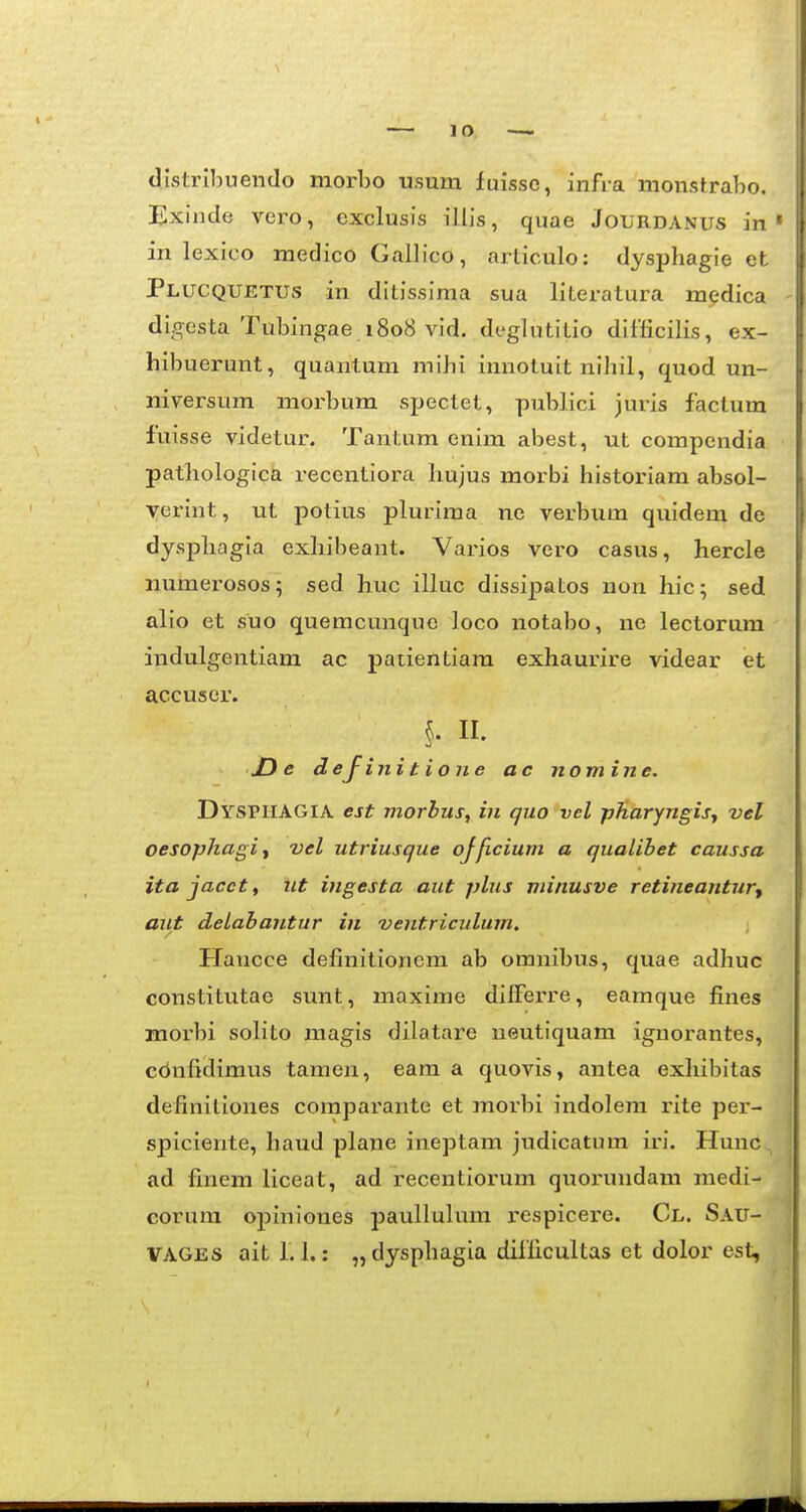 distribuendo morbo tisum fuisso, infra monstrabo. Exinde vero, exclusis illis, quae Jourdanus in in lexico medico Gallico, articulo: dysphagie et Plucquetus in ditissiraa sua literatura medica digesta Tubingae 1808 vid. deglutitio difficilis, ex- hibuerunt, quantum mihi innotuit nihil, quod un- niversum morbum spectet, publici juris factum fuisse videtur. Tantum enim abest, ut compendia pathologica recentiora hujus morbi historiam absol- verint, ut potius plurima ne verbum quidem de dysphagia exhibeant. Varios vero casus, hercle numerosos; sed huc illuc dissipatos non hic; sed alio et suo quemcunque loco notabo, ne lectorum indulgentiam ac patientiara exhaurire videar et accuser. §. II. X) e dejinitione ac nomine. DYsniAGlA est niorbus, in quo vel pJiaryngis., vel oesophagiy vel utriusque ojficium a qualibet caussa ita jacct, nt ingesta aut plus minusve retineantur^ aiit delabantur in ventriculum. Haucce definitionem ab omnibus, quae adhuc constitutae sunt, maxime difFerre, eamque fines morbi solito magis dilatare ueutiquam iguorantes, cbnfidimus tamen, eam a quovis, antea exhibitas definitiones comparante et morbi indolem rite per- spiciente, haud plane ineptam judicatum iri. Hunc ad finem liceat, ad recentiorum quorundam medi- corura opiniones paulluhim j-espicere. Cl. Sau- VAGES aitl. 1.: „ dysphagia difficultas et dolor est,