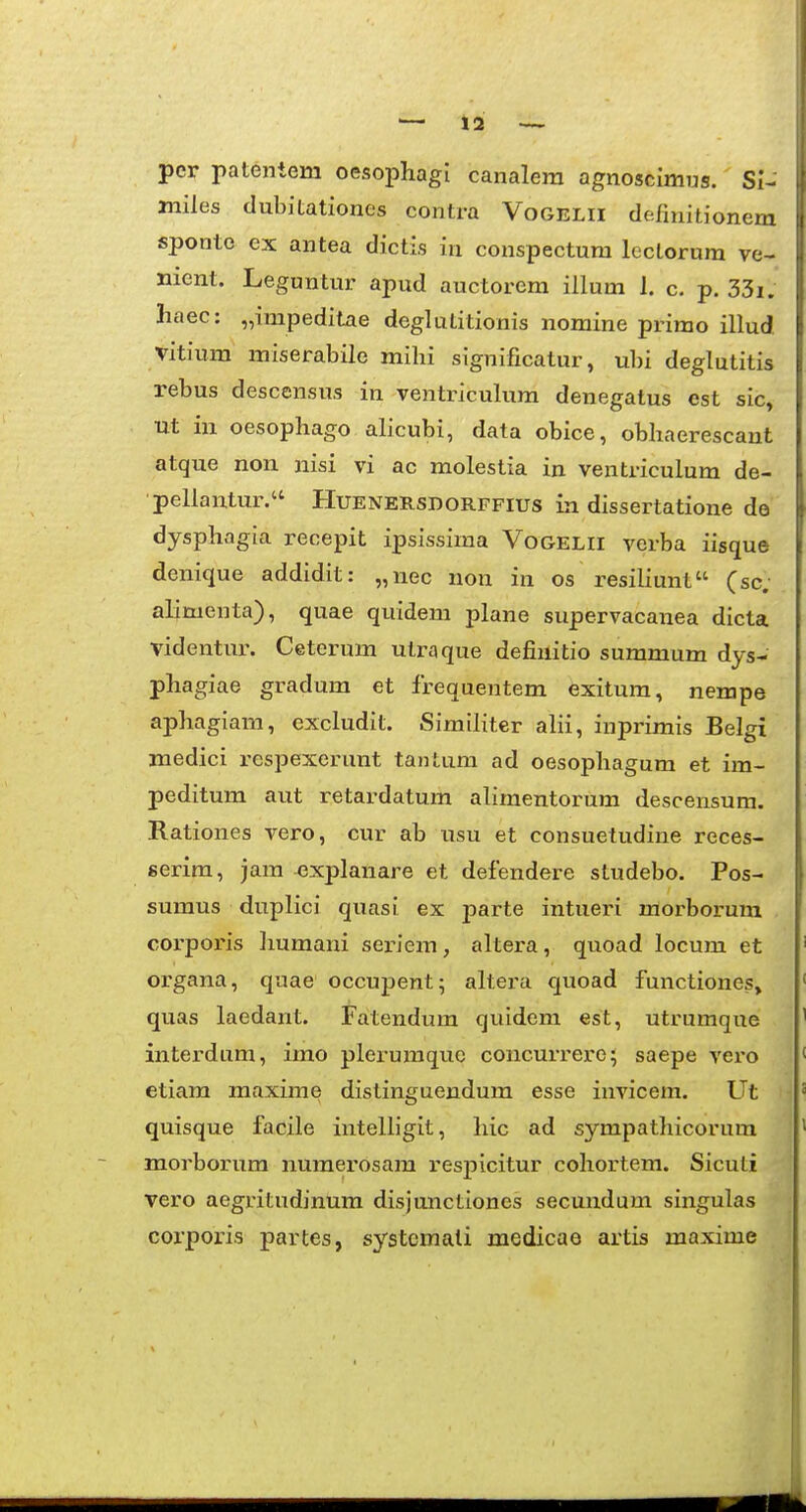 per patentem oesophagl canalera agnoscimus. SI- jniles clubitationes contra Vogelii definitionem sponte ex antea dictis in conspectum lectorura ve- nient. Leguntur apud auctorem illum 1. c. p. 33i. liaec: „impeditae deglutitionis nomine primo illud vitiura miserabile mihi significatur, ubi deglutitis rebus descensus in ventriculum denegatus est sic, Ut in oesophago alicubi, data obice, obhaerescant atque non nisi vi ac molestia in ventriculum de- pellantur. Huenersdorffius in dissertatione de dysphagia recepit ipsissima Vogelii verba iisque denique addidit: „nec non in os resihunt (sc; alimenta), quae quidem plane supervacanea dicta videntur. Ceterum utraque defiuitio summum dys- phagiae gradum et frequentem exitum, nempe aphagiam, excludit. Similiter ahi, inprimis Belgi medici respexerunt tanlum ad oesophagum et im- peditum aut retardatum ahmentorum descensum. Rationes vero, cur ab tisu et consuetudine reces- serim, jam ^xplanare et defendere studebo. Pos- sumus duplici quasi ex parte intueri morboi-um corporis Jmmani sei-iem, altera, quoad locum et organa, quae occupent; altera quoad functiones» quas laedant. Fatendum quidem est, utrumque interdum, imo pleruraquc concurrei^e; saepe vero etiam maxime distinguendum esse iuvicem. Ut quisque facile inteUigit, hic ad sympatlricorura morborura nuraei'osam respicitur cohortem. Sicuti vero aegritudinura disjunctiones secuudura singulas corporis partes, systcraali medicao artis maxirae