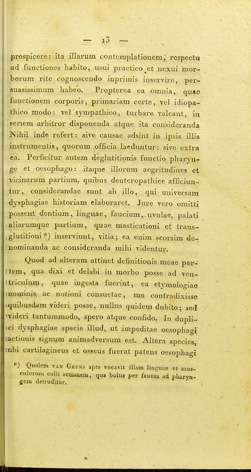 prospicere: ita illarum conicixiplatioiieni,' respectu ad functiones liabito, usui practico^et nexui mor- borum rite cognoscendo inpi-imis inservire, per- suasissinium liabeo. Propterea ea omnia, quae functionem corporis, pi-imariam certe, ve] idiopa- thico modo: vel sympatliico, turbare valcant, ia seiiem arbitror disponenda atque ita consideranda Nihil inde refert: sive causae adsint in ipsis illis instrumentis, quorum officia laeduntur: sive extra • €a. Perficitm- autem deglutitionis funetio pharyn- ge et oesophago: itaque illorum aegritudines et vicinarum partium, quibus deuteropathice afficiun- lur, considerandae sunt ab illo, qui universam idysphagiae historiam elaboraret. Jure vero omilti possent dentium, linguae, faucium, uvulae, palati laliarumque partium, quae masticationi et trans- , glutitioni inserviunt, vitia; ea enim seorsim de- :iaominanda ac consideranda mihi videntur. Quod ad alteram attinet definitionis meae par- Item, qua dixi et delabi in morbo posse ad ven- ltx'iculum, quae ingesta fuerint, ea etymologiao mominis, ac notioni consuetae, ine contradixisse cquibusdam videri posse, nullus quidem dubito; sed ivideri tantummodo, spero atque confido. In dupli- (ci dysphagiae specie illud, ut impeditae oesophagi tactionis signum animadversum est. Altei-a species, lubi cartilagineus et osseus fuerat patens oesophagi Qualem van Geuns apte vocavit illam liuguae et mus- culorum colli acUoue;n, qua bolus per fauces ad pharyu- gem (letrucJUur.