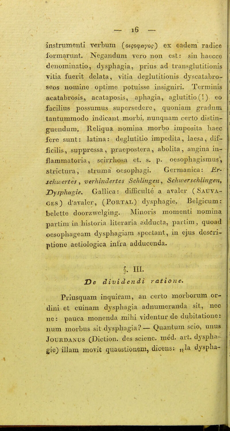 instriimeiitl verhum (oigo(f,ayog) ex eadem' radice formarmit. Negandum vero non est: sin haecce denominatio, dysphagia, prius ad transglutitionis vitia fuerit delata, vitia deglutitionis dyscatabro- seos nomine optimc potxiisse insigniri. Terrainis acatahrosis, acataposis, apliagia, aglutitio(!) eo facilius possumus supcrsedcre, quoniam gradnm tantummodo indicant morhi, nunquam certo distin- guendum. Religua nomina morho imposita haec fere sunt: latina: deglutitio impedita, laesa, dif- ficilis, suppressa , praepostera, abolita, angina in- flammatoria, scirrhosa et. s. p. oesophagismus, strictura, struma oesophagi. Germanica: £r- schwertes ^ verhindertes Schlingen^ Schiverschlingen, Dysphagie. GaiHca: difficulte a avaler ( Sauva- GES) d'avaler, (Portal) dysphagie, Belgicum: belette doorzwelging. Minoris momenti nomina partim in historia literaria adducta, partim, quoad oesophageam dysphagiam spectant, in ejus descri- ptione aetiologica infra adducenda. §. III. De divi dendi ratione. Prlusquam inquiram, an certo morhorum or- dini et cuinam dysphagia adnumeranda sit, nec ne: pauca monenda mihi videntur de dubitatione: iium morbus sit dysphagia?— Quanlum scio, unus JouRDANUS CDiction. des scienc. med. art. dyspha - gie) iliam raovit quaostionem, dicens: „la dyspha-