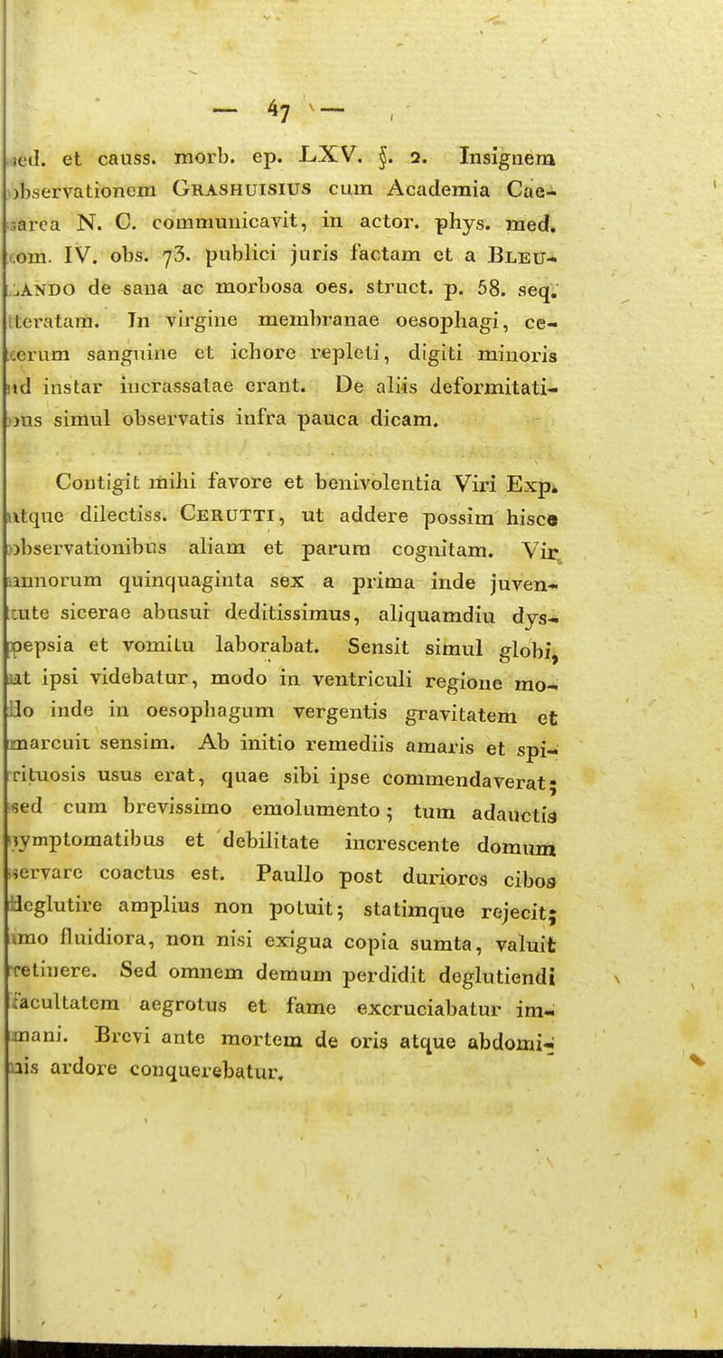 ned. et causs. morb. ep. L/XV. 2. Insignem )bservationem Grashuisius cum Academia Cae- sarca N. G. communicavit, in actor. phys. med* .om. IV. obs. 73. publici juris factam et a Bleu- ,:.ANDO de saua ac morbosa oes. struct. p. 58. seq. Iteratara. Tn virgine membranae oesopliagi, ce- cerum sanguine et ichore repleti, digiti minoris ud instar incrassalae erant. De aliis deformitati- nis simul observatis infra pauca dicam. Contigit mihi favore et benivolentia Viri Exp* xtque dilectiss. Cerutti, ut addere possira hisctt observationibus aliam et parura cognitam. Vir annortam quinquaginta sex a prima inde juven- cute sicerae abusur deditissimus, aliquamdiu dys- pepsia et vomitu laborabat. Sensit simul gldbi, at ipsi videbatur, modo in ventriculi regione mo- Ho inde in oesophagum vergentis gravitatem et marcuit sensim. Ab initio remediis amaris et spi- ritiiosis usus erat, quae sibi ipse commendaverat • sed cum brevissimo eraolumento; tum adauctia nymptomatibus et debilitate increscente domum nervare coactus est. Paullo post durioros cibos iJcglutire amplius non potuit; statimque rejecit; \mo fluidiora, non nisi exigua copia sumta, valuit Tetinere. Sed omnem demum perdidit deglutiendi facultatem aegrotus et fame excruciabatur im- mani. Brevi ante mortem de oris atque abdomi^ nis ardore conquerebatur.