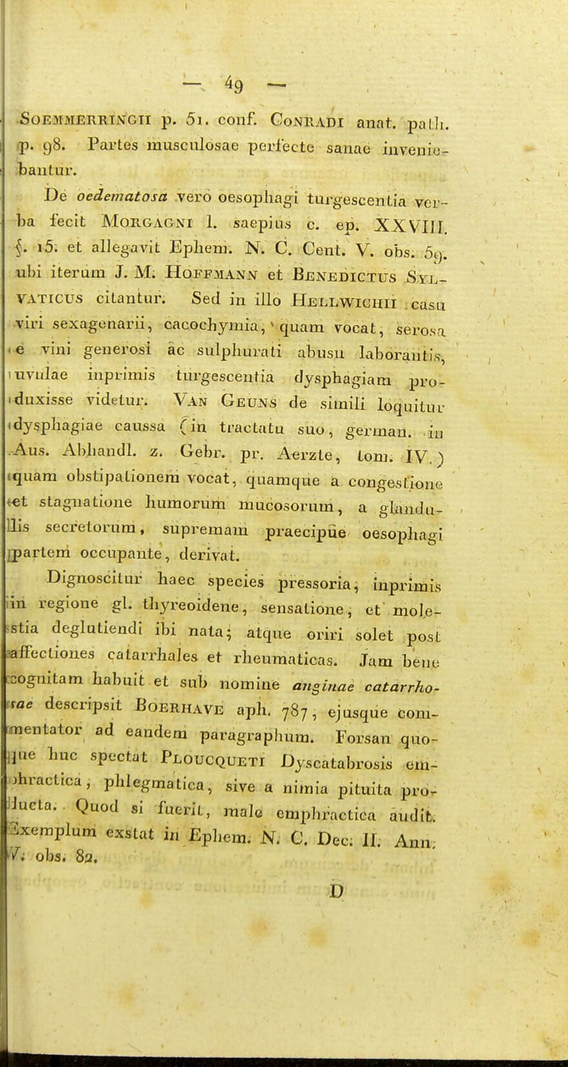 I - 49 - SoEMMERRiiVGii p. 5i. coiif. CoNRADi anat. palli. !p. 98. Partes musculosae perfecto sanae invenie,- bantui*. De oedematosa .vero oesopliagi turgescentia ver- ba fecit Morga&ni 1. saepiLi.s c. ep. XXVIII. i5. et allegavit Epliem. N. C. Cent. V. obs. 5t). ubi iterum J. M; Hoffmann et Benedic.tus .S.yl- VATicus citantur. Sed in illo Hellwichii casu viri sexagenarii, cacochymia, * quam vocat, serosa e vini generosi ac sulpliurati abusu laboranti.s, uvulae inprimis tiu-gescentia clysphagiara pro- iduxisse videtur. Van Geuns de simili loquitur (dyspliagiae caussa (in tractatu suo, german. in Aus. Abbandl. z. Gebr. pr. A<;rzte, tom. IV.) iquam obstipalionera vocat, quamque a congesfione <€t stagnatione humorum mucosorum, a glandu- llis secretorum, supremam praecipiie oesophagi ipartem occupante, derivat. Dignoscitur haec species pressoria, inprimis iin regione gl. thyreoidene, sensatione, et'mole- stia deglutiendi ibi nata^ atque oriri solet post affectiones catarrhales et rheumaticas. Jam beno sognitam habuit et sub nomine ansinae catarrho- sae descripsit Boerhave aph. 787, ejusque com- raentator ad eandem paragraphum. Forsau quo- Hue Luc spectat Ploucqueti Dyscatabrosis em- 3hractica, phlegmatica, sive a nimia pituita pro- Uucta. Quod si fuerit, malo emphractica audit. 3xemplum exstat in Ephem. N. C. Dec: 11. Ann. obs. 82. D