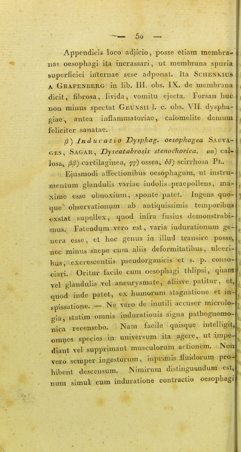 Appendicls loco adjicio, posse etlam membi'a-i. iias oesopliagi ita incrassari, ut membrana spuria superficiei internae sese adponat. Ita Schenkius A Grafenberg in lib. III. obs. IX. de membrana dicit, fibrosa, llvida, vomitu ejecta. Forsan huc non minus spectat Geunsii 1. c. obs. VII. dysplia- oiae. antea iiiflammatoriae, caiomelite dcmum feliciter sanatae. /J) Induratio Dysphag. oesophagea SauvA- GES, Sagar, Dyscatabrosis sienochorica. au) cal- losa, /Sjff) cartilaginea, yf) ossea,. dd) sclrrliosa Pl. Ejusmodi affectionibus oesopiiagnra, ut instru- mentum glandulis variae indolis praepollens, ma- xime esse obnoxium, sponte patet. Ingens quo- que' observationum ab autiquissimis temporibus tsxstat supellex, quod infra fusius dcmonstrabi- raus. Fatendum, vero est, varia indurationum ge- uera esse, et lioc genus in illud transire posse, nec Tnim-Ls saepe cum aliis deformitatibus, ulceri- bus, eXcrescentiis pseudorganicis ct s. p. conso- ciari. Orltur facile cum oesopbagi tblipsi, qiiam vel glandulis vel aneurysmate, aliisve patitur, et, quod inde patet, ex humorum stagnatione et ia-^ spissatione. — Nq vdro dc inutili accuser microlo- [ aia, statlm omnis indurationis signa palbognomo- nicl recensebo. Nam facile quisque intelligit, omi?es species in universum ita agcre, ut impe- diant vel supprimant musculorum actionem. Non vero semper ingestorum, ii.primis fluidorum pro- liibent descensum. Nimirum distinguendum esl, I num simul cum induratione contractio oesophagi 1