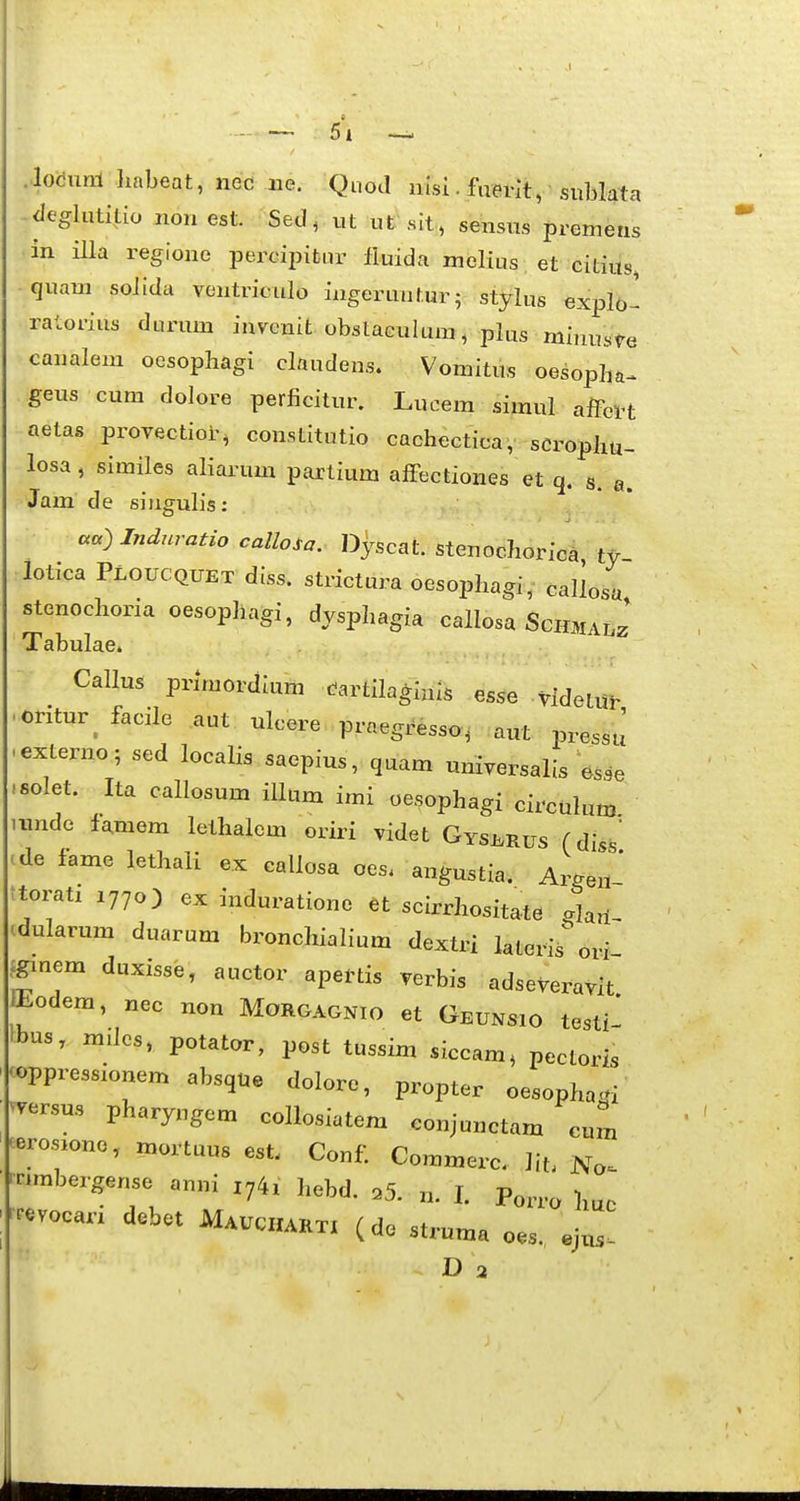 5\ .locunl linbeat, nec ne. Quod nisi.fuevit, sublata -^leglutitio noii est. Sed, ut ut sit , sensus premetis in illa regione percipitur fiuida melius et citius, quam soJida vontriculo ingeruntur; stylus explo- ratorius durum invcnit obstaculum, plus minusVe canalem ocsopliagi claudens. Vomitus oesopha^ geus cum dolore perficitur. Lucem simul affei-t aetas provectior^ constitutio cachectica, scrophu- losa, similes aliarum partium afFectiones et q. s. a. Jam de singulis: : cca) Induratio callo.a. Dyscat. stenochorica ty lotica Ploucquet diss. strictura oesophagi, callosa stenochoria oesophagi, dysphagia callosa Schmalz Tabulae. Callus primordium dartilagiuis esse videtui- cntur^ facile aut ulcere praegresso, aut pressu externo; sed localis saepius, quam universalis osse solet. Ita callosum illum imi oesophagi circulum unde famem lethalem oriri videt Gysi.rus (diss ^de fame lethali ex callosa oes. angustia. Ar^en' ttorati Z770) ex induratione et scirrhositate glan- cdularum duarum bronchialium dextri lateris^ ori Jgmem duxisse, auctor apeftis verbis adseveravit Eodem, „ec non Morgagnio et Geunsio testi- Ibus, m.Ios, potator, post tussim siccam, pectoris 'oppress.onem absque dolore, propter oesopha^i ^Tersus pharyngem collosiatem conjunctam cum ^erosione, mortuus est. Conf Commerc. lit, No^ • rnmbezgense anni i^^x hebd. .5. n. I. Po^ro huo |^.vocarx dobet Mauchakti (de struma o.s., e)us-