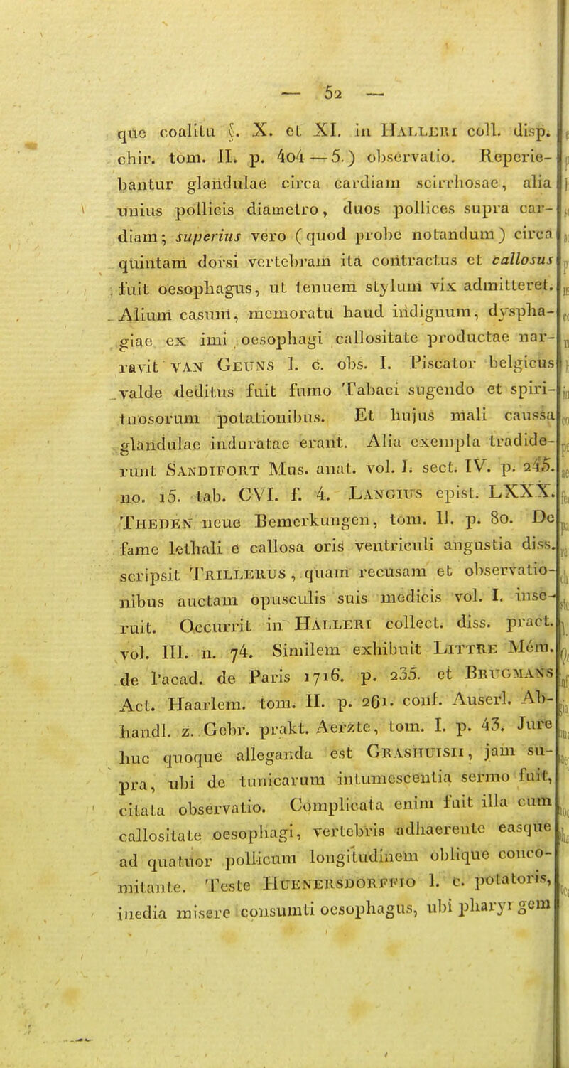 — 5-2 — qitc coalilu {. X. cL XI, iu Hai.leui colL disp. chir. tom. II. p. 4o4 — 5.) obstirvaLio. Reperie- bantui' glaildulae circa cardiam scirriiosae, alia unius pdllicis diametro, duos pollices supra car- diamysuperius vero ( quod probe notandum) circa quintani dorsi vortebram ita coritractus et tallosus luit oesophagus, uL lenueni styluni vix admiLLeret. Aliuiri casmri, memoratu haud iridigiiura, dyspha- giae ex imi oesophagi callositate productae nar- ravit VAN Geuns I. c. obs. I. Piscator belgiciis .valde deditus fuit fumo Tabaci sugendo et spiri- tuosoruni potationibus. Et hujus mali causii ..glandulac induratae erant. Alia exenipla tradide- runt Sandifoht Mus. anat. vol. 1; sect. IV. p. 24'5 •iio. i5. tab. CVL f. 4. Langius epist. LXXX. Theden neue Bemcrkungen, tom. 11. p. 8o. De fame lethali e callosa orls ventriculi angustia diss scripsit Trilleiius , .qUam recusam et o1)servatio- nibus auctaui dpusculis suis uiedicis vdl. I. inse- ruit. Occurrit in Halleri collect. diss. pract vol. ill. n. 74. Similem exhibuit Littre Mem. .de Tacad. de Paris 1716. p. 235. ct BrugmatJis Act. Haarlem. tora. II. p. 261. corif. Auserl. Ab- handl. z. Gebr. prakt. Aerzte, tom. 1. p. 43. Jure huc quoque aileganda est Grasituisii, jam su- pra, ubi de tunicarura iutumesceutia serrao fuit, citata observatio. Complicata enim fuit illa cum callositate oesopiiagi, vcrtebris adhaereutc easque ad quatuor pollicum longitudinerii oblique conco- mitante. Teste Huenersdorffio 1. c. potatoris, iuedia misere iconsunUi oesophagus, ubi pharyi gom ae 0, !D( I0( 1