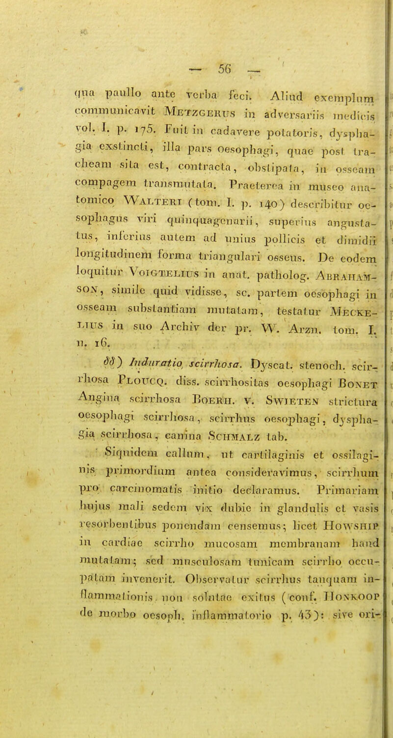 qna paullo ante vei-ba fcci. Aliud exemplum comniunicavit Metzgerus in adversariis inedicis vol. I. p. 175. Fuitiu cadavere potatoris, dysplia- gia cxstincti, illa pars oesopha^ri, quae posl tra- clieam sita est, contracta, obstipala, in osscam compagera tra^ismutata. Praeterea in museo ana- tomico Walteri (toni. I. p. 140) describitur oc- sopliagus viri quinquagenarii, supei ius angusta- tus, inibrius autem ad unius pollicis et dimidii longitudinem forma triangulari osseus. De eodem loquitur Votgtelius in anat. patliolog. ABRAHAivi- SON, similo quid vidisse, sc. partem oesbphagi in osseam substantiara rautatajn, testatur Mecke- LTUS in suo Archiv der pr. W. Arzn. tom. I, 11. 16. . d'3y Induratw scirrhosa. Dj^scat. stenocb. scir- rliosa Ploucq. diss. scirrhositas oesophagi Bonet Angina scirrhosa Boer'h. v. Swieten strictura ocsopbagi scirrhosa, scirrhus oesophagi, d^ spha- gia scirrhosa, eanina Schmalz tab. Siquideni calluni, ut cartilaginis et ossilagi- nis primordium antea consideravimus, scirrhum pro carcinomatis initio decilaramus. Primariam ji.ujus raali sedem vi«: dubie in glandulis et vasis resorbenlibus ponendain censeraus; licet PIowsniP in cardiae scii-idio inucosam mcrabranam hand Jiautatara.; scd ransculosam tunicam scirrho occu- prftam invenerit. 0!)servatur scirrhus tanquam in- llammQlionis. nou sdTntae exitus ( couf. IIonkoop de raorbo ocsoph. inflaramatorio p. 43): sive ori-