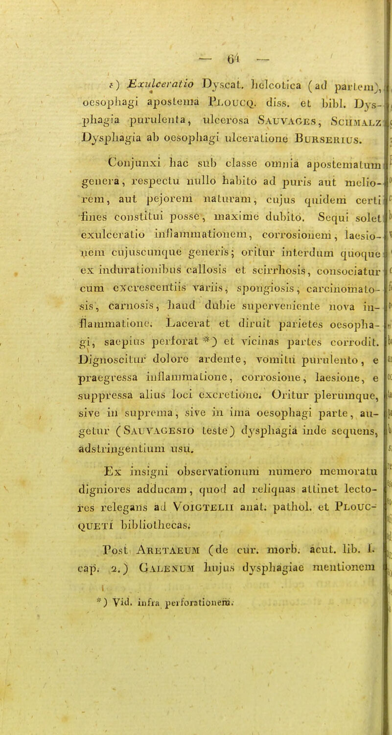 {) Exiilcei-atio Dyscat. }iolcoLica (ad parleai), ocsophagi aposlenia PxoucQ. diss. et l)il)l. Dys- phagia purulenta, ulcerosa Sauvages, Sciimalz Dysphagia ab oesopliagi ulceratione Burserius. Conjunxi liac sub classe omnla apostematum genera, respectu nullo haljito ad puris aut nielio- reni, aut pejorerri naturam, cujus quldem certi •fines constltui posse, maxime dubito. Sequi solet exulceratlo InflammBtionem, corrosioneni, laeslo- yera cujuscunque generis; oritur interdum quoque ex induratlonibns callosls et scirrhosis, consoclatur cum excrescentlls variis, spongiosisi carcinornato- sis, carnosis, haud dilbie superveniente nova iu- flammationc; Lacerat et diruit parietes oesopha- gi, saeplas perforat *) et viclnas partes coi-rodit. Dlgnoscitur doloi'e ardente, vomitii purulento, e praegressa inflamraatione, cori-oslone, laesione, e suppressa alius loci excretioiiei Oritur plerumque, sive iii suprema, sive in ima oesophagl parte, au- getur (Sauvagesio teste) dj^sphagia inde sequens, adstringentluni usii. Ex insigni observationuni numero memoratu digniores adclucara, quod ad rellquas atlinet lecto- res relegans ad Voigtelii anat. pathol. et Plouc- QUETI blbliolhecas; Po.st Aretaeum (de cur. raorb. acut. lib. 1. cajii 2.) Ualenum huju.s dyspliagiae raenlionera *) YiA, iiifia peiforationenj;