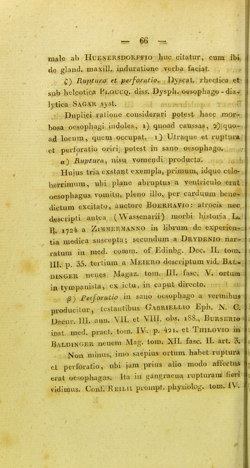 Tn^ile ab Huenersdorffio huc citatur, cum ibi) de gland. maxill,, induratione yerbvi faciat. ; Ruptura et perfaratio.. Iiysc3it. rhectica et> sp/b helpotica pj:.QUCQ. diss. Dysph. oesophago - diax tytica SaGAR syst. .i ; ^ •? Dupliei raLione considerari pptest haec morr; bosa oesophagi indoles, i) quoad caussas, 2)'quo-. ad Iqcum, quem occupat, i.) Utraque et ruptur»; ,et perforatio oririj pote&t in sano oesophago, «) Ruptura^ nisu vomcndi producta. , Hxijus tria exstant exempla, primum, idquo celo- . b.errimum, ubi plauc abruptus a ventriculo erat. aesophagus, vomitu, pleno illo, per carduum bene- dictum excjtat.v, auctore Boerhavio: atrocis nec. descripti antca (Wassenarii) morbi historia. I/^ l^. 1724 a ZiMMERMANNO in librum de experien-r, tia medica suscepta; secunduin a Drydenio nar- ratum iri med. cpmm. of Edinbg. Dec. II. tora. III. p. 35« tertium a Meiero descriptum vid. IBal- DINGER neues in tympanista, ex ictu, in caput directo. |S) Ferfoxatio iu sano oesophago a vermibus produciLur, testautibus Oabriellio Eph. N. C. i Decur. III. nim. VII. et VIU. obs. 188., Burserio ■ i inst med. pract. tom. IV. p. 42i. et Thilovio in t Baldinger neuem Mag. tora. XII. fasc. II. art. 3. a .Non minus, irao saepius ortura habet ruptura et perforatio, ubi jam prias alio modo affectn* e-rat oesopliaga.s. Ita lu gangraeua rupturam fieri vidimus. Coul'. Reilu prompt. physiolog. lom. iV.