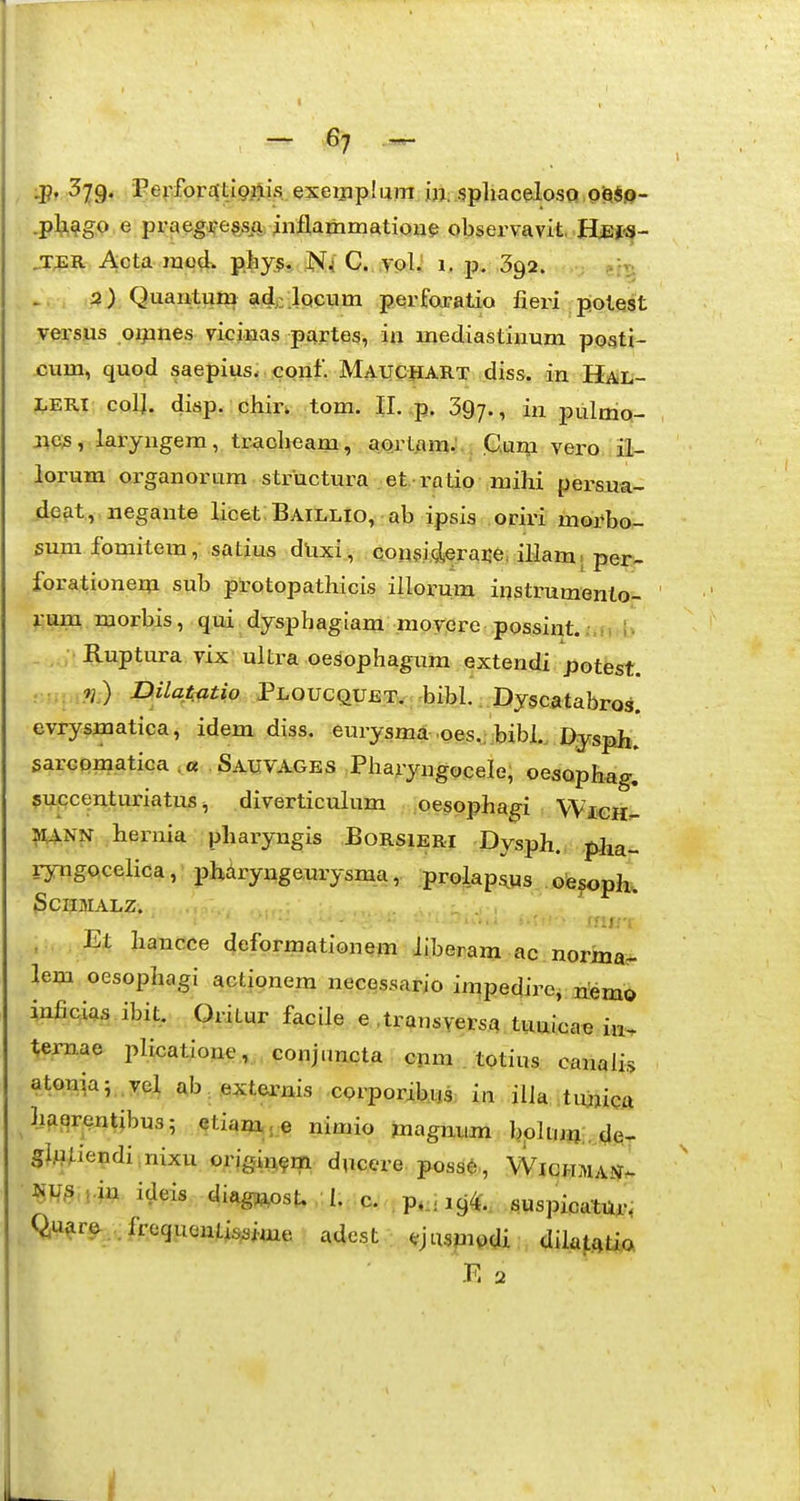 :p, 379. •Fe(:fpraEtl9i4is exeipplum in. spliacelosQ p^^.o- .pli^g.P e praeg:^e?AQ; inflarhmatione oljservavit, .IjLej:^- „T^R Acta raod. phy^,, .JSf^ C. .ypl^ 1. p, 392. >. . -p) Quantum airlpciim perfojatio fieri potest yersiis oqines vicinas partes, ia mediastinum posti- cum, quod saepius- cpnf. Maucjiart diss. in Hal- J.ERI col]. disp. chin tom. 11. ,p. 397., in pulmp- j^c.s, laryngera, tEaoheam , aprtara.'. . .Cum verouil- lorum organorum structura et ratio mihi persua- deat, negante licet BAiLLio, ab ipsis oriri morbo- sum fomitem, satius dUxi, aonsi.^eraije, illam. per.w forationera sub protopathicis illorum instrumenlo- i-um morbis, qui dysphagiam movere possint..,, i ;. Ruptura vix ultra oesophagum extendi potest. ... 7j ) DilaAatio Ploucquet. bibl.. Dyscatabros. evrysmatica, idem diss. eurysma ,oes.; :bibL Dysph. sarGpmatica ,« .Sauvages Pha;iyngoceIe; oesophag. $upc^nturiatus ^ diverticulum oesophagi WiCH^ ^NN hernia pharyngis Borsieri Dysph. pha- ryngocelica, phdryngeurysma, prolapsus oesoph. 3CHMALZ. i;ij;-: , Et hancee deformationem iiberam ac norina^ lem oesophagi actionem necessario impedire, riemo inficias ibit, Orimr facile e .transyersa tuuicae in. temae plicatione , conjimcta opm . totius canalis atoniaj, ve^ ftb.externis cprporibiis in ilia tujjictt ha£5rentibu3 5 etiam..,e nimio magmira bpkmj;,de- SjAiUendi.nixu origi^^m ducere posa^, Wichman^ Qu^r^,.frequentissime adcst ; ^jusmodi dila^fttia E 2 iL