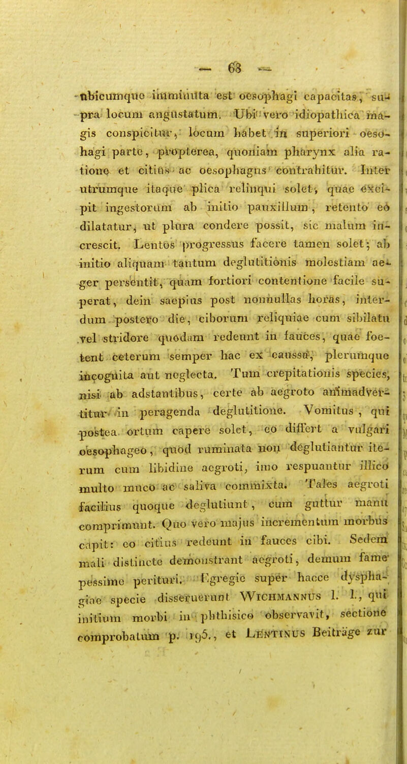 ~ -nbicumquo iiiiimiiiilta est oeso^ihagi capacilas, suU - pra locum angttstatum. Ubi vero idiopathica ma- gis conspioiUii-): locum Labet superiori oesO- hagi parte, -^pbopterea, quoniam pharynx alia ra- tione et cititis 'ac oesophagus' contrahitui'. Intet utrumque itaque plica relinqui solet', quae exci-^ 3>it ingestorum ab initio pauxillum, rfetento' e^ dilatatur^ ut plura condere possit, sic malum in- crescit. LentbS progressus facere tamen solet; ab initio aliquam tantum doglutitionis molestiam aei. ger pei'sentit, quam fortiori contentione facile su- perat, dein saepius post nonhullas horas, inter- dum.'postei?o die, ciborum reliquiae cum silnlatu Tel stridore quodara redeunt in fauces, quae foe- tent ceterum semper hac ei 'eanssi?,- plerumque iiicogiiita aut ncglecta. Tum crepitationis species, nisi ab adstantibus, certe ab aegroto anlmadveri tituf♦ dn peragenda deghititione. Vomitus , qui -postea. ortiim capere solct, eo differt a vulgari oesophage6, qtiod ruminata non deglutiantur ite- rum cum libidine aegroti, imo respuantur ilhcO multo muco ac ' saliva 'commixta. Tales aegroti facilius quoque dcgluliunt, curn guttur manu eomprimunt. Quo vei'0 raajus incrementum morbus Ccipit: eo citius redeunt in fauces cibi. Sedeni mali distincte demiou.strant acgroti, demum fame- pessime perituri. 'r^gregic super hacce dyspha-^ gJne specie disserucrunt Wichmannus I. 1., qi initium morbi in^-;p^'^l^'sico observavit, sectiohe comprobatum p. 196., et LENtiNUS Beitrage zur