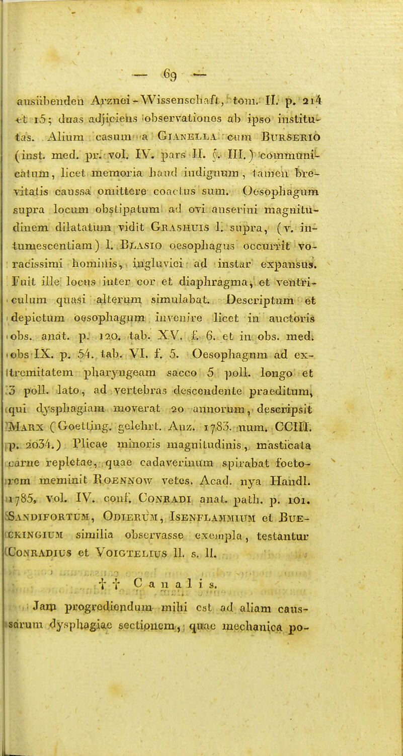 / ~- 69 ^ aiisiibenden Arznoi-WissenscImft,: tom.- II; p. ai4 -fct i5; (Inas adjicieiis ^observaliozios ab ijjso institu- tas. Alium casum'a :GiANELjLA;r;c;um Burseii.i6 (inst. med. pr.^ToI; IV. pars -II. §v>II.i.) icommunii- catum, licet memoria baud indignum , lamen bl-e- vitalis caussa omittere coac tus sum. Qesopliagum supra locum obslipatum ad oTi; anserini magnitu- dinem dilalatum vidit Grashuis 1. supra, (r. in- lumescentiara) 1. Blasio oesopliagus occun^t vo- : racissimi homiiiis,. ingluvioi ad instar expansus. Fuit ille; locus iuter, cor et diapliragma^-et ventri- ■ culum quasi alterum simulabat. Descriptum ©t ' depictum OQSopliagum iuvenire licet in auctbris lobs. anat. p. 120. tab., XV, 6. .et in; obs. med; lobs IX. p. 54.,tab. VI. f. 5. Oesophagmn ad ex- llremitatem pharyngeam sacco 5 ])olL longo et [3 poll. lato , ad :vertebras dcscendente praeditum, rqui dyspbagiam moverat 20 annorumdescripsit Marx (GoetLing. golehrt. Auz. 17,85. -num. CCIIl. j.p.. 2o34.) Plicae minoris magnitudinis,. masticata carne repletae, .quae cadaverinum spirabat foeto- jrem meminit Roennow vetes. Acad. nya Handl. 11785, voL IV. conf. CoNRADi, anat. path. p. 101. SSandifortum, Odierum, Isenflammium et Bue- CCRINGIUM similia observasse e.xejijpla, testantur CCONRADIUS et VOIGTELIUS II. S. 11. ti . ■■ i- C a n a 1 i s. Jaui progredieiidum mihi cat ad aliam caus- sseirum dyspliagio.e sectipnem,,; quac mechanica po- 1.