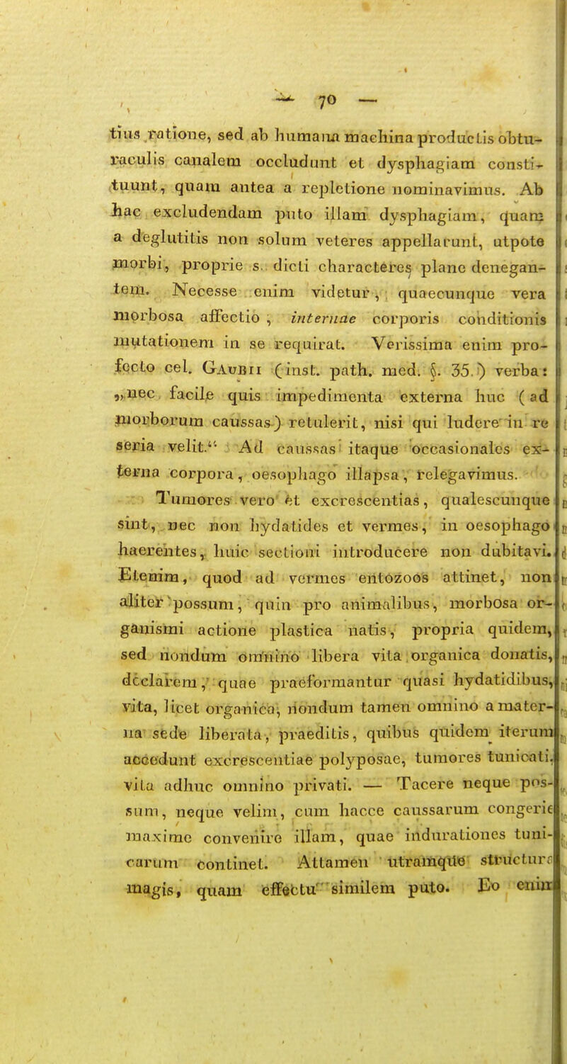 tius i-atione, sed ab humaiiii maehina producl.is oTjtu- r^culis cajialem occludunt et dysphagiara consti- tuunt, quara antea a replctione nominavimus. Ab Jhac excludendam puto illam dysphagiam, quan? a deglutitis non solum veteres appellarunt, utpote jnorbi, proprie s. dicti characteres plane denegan- tem. Necesse enim videtur^ , quaecunque vera niprbosa aJBFectio , internae corporis coiiditionis i luutationem in se requirat. Verissima enim pro- fpcto cel. GAuBrr (inst. path. med. §. 35.) verba: ,^i;i^c, facile quis impedimcnta externa huc (ad |Mo«borum cairssas) retulerit, nisi qui ludere'in xe SPWa ,velit.'- Ad caus.sas! itaque ■occasionaics ex^ tei'na corpora, oesophago illapsa, telegavimus. .: Tumores'vero'«lit cxcrescentias, qualescuiique sint, ,nec non liydatides et verraes, in oesophagoi haereiites, huic sectioni iutroducere non dubitavi. i JEtenim, quod ad vermes eiltozoos attinet, non c aiiteSf^possum, quin pro animalibus, morbosa or- ( ganismi actione plastica natis, propria quidem, t sed noildum ora'nino libera vita. organica donatis, ^ dcelai-em,' quae praeforraantur quasi hydatidibus, „] vita, iicet organicia^ liondum taraen omnmo a mater-lfj na' sfedie liberata , praeditis, quibus quidera^ iterum j, accedunt excrescentiae polyposae, turaores tunicati, vita adhuc omnino privati. — Tacere neque pos-^ sum, neque velim, cum hacce caussarum congerie raaximo converiire illara, quae iildurationes tuni- carum continet. Atlamen Utramqit«' stbucturr in^^is, quam teff«btu'8imilem puto. Eo cnia