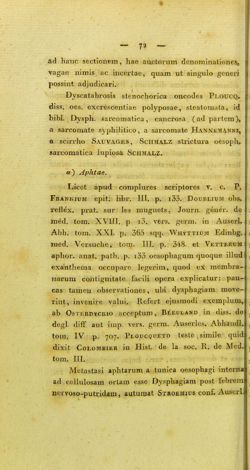 Ad haric sectionem, hae auctorum dcnominalione^, vagae nimis ac incertae, quam ut singulo generi possiiit adjudicari. Dyscatabrosis stenochorica oncodes Ploucq, diss. oes. excrescentiae polj^^posae, steatomata, id bibl. Dysph. sar^comatica, cancrosa (adpartem), a sarcomate syphilitico, a sarcomate Haimnemanni, a scirrho Sauvages, Sciimalz strictui-a oesoplu sarcomatica lupiosa Schmalz. «e) Aphtae. Licct apud complures scriptores v. c. P. Frankium epit. libr. III. p. i33. Doubliijm obs. reflex. prat. sur les muguets, Journ. gener. de med. tom. XVlII. p i3., vers. germ. in Auserl. ] Abh. tom. XXI. p. 365 sqq. ■Whyttium Edinbg.. ( med. Versuche» tom. III. p. 348. et Vetterum | aphor. anat. path. p. i33 oesopliagum quoque illudi , exanthema occupare legerim, quod ox membra- uarum contiguitate facili opera explicatur: pau- cas tamen observationes, ubi dysphagiam move- rint, invenire valui. Refert ejusmodi exemplum, , .ab OsTERDycKio acceptum» Bii.EULAND in diss. de j degl. difF aut iinp. vers. germ. Auserles. Abhandl. , tom. IV p. 707. Ploucqoeto teste.simile quid ^ dixit CoLGMBiER iu Hist. de la soc. R. de Med. j tom. III. , Metastasi aphtarum a tunica oesophagi interna ad cellulosam ortam esse Dysphagiara post febrera nervoso-putridam, autumat Stroemius conf. Auserl,