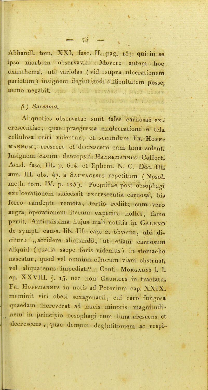 Abhandl. toin. XXI. faac. II. pag. i5; qui in se ipso morbum abservavil. Movere autem lioc exanthema', nti variolas (vidi .supra iilcerationeni parietum) iusignem degluti.endi difficuUatem posse, licmo uegabit. /9) Sarcoma, Aliquoties observatae sunt talcs carnosae ex- crcscentiae, quae praegressa exulcerationo e tela celiulosa oi-iri videntur, et secuhdum Fr. Hoef- MANNUM,. ci-escere et decrescero cum Imi^ solent. Insignem casum descripsit Hannebiannus Collect. Acad. fasc. III. p. 6'o4. et Ephera. N. C. l>ec. III, ann. III. obs. 4^. a Sauvagesio repetitum (Nosol. meth. tora. IV. p. i25). Foeminae post oesophagi exulcerationem successit excrescentia carnosa, bis ferro candente remota, tertio rediit; cum vero aegra operationem iterum. experiri noUet, farae periit. Antiquissima hujus mali notitia in Galeno de sympt. causs. lib. III.. cap^ <2. obvemt, ubi di- citur: „accidere aliquandcl, 'nt etiam: carnosum aliquid (qualia saepe foris videmus) in stomacho nascatur, quod vel omnino,.ciborum viam obstruat, vel aliquatenus impediat-.. Conf. Mougagni 1.1. ep. XXVIII. §. i5. nec non Geunsius in tractatu, Fr. Hoffmannus in notis ad Poterium cap. XXIX. merainit viri obesi sexagenarii, cui caro fungosa quaedam increverat ad nucis minoris magnitudi- ^ nem m prmcipio oesophagi cum luna crescens et decrescens, quae demum degkuilioucm ac respi-