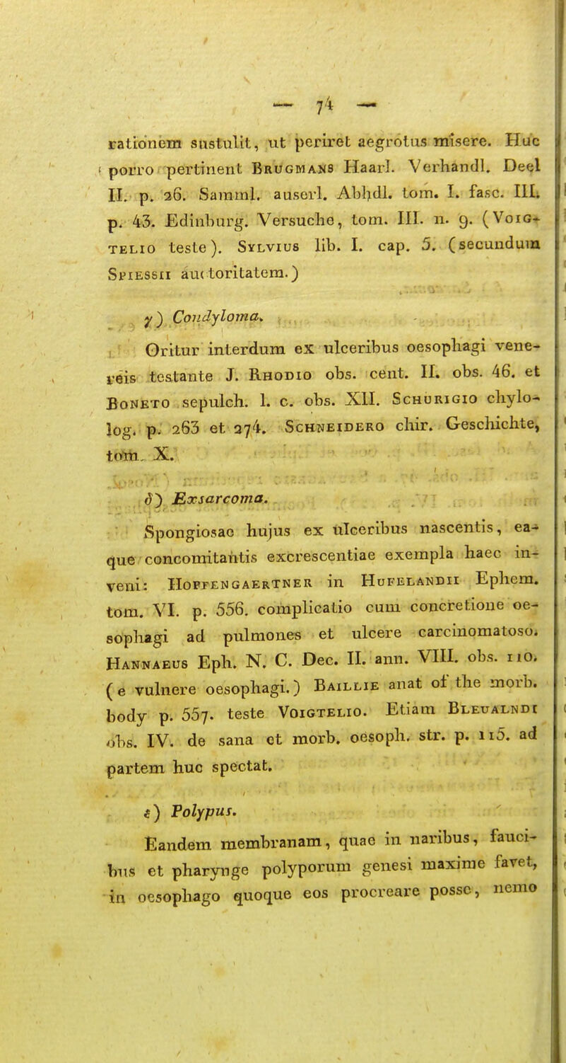 rationem sustulit, vit periret aegrolus misere. Huc porro pertinent Brugmans Haarl. Verhandl. Deel II.'p,.'36. Samml. auscrl. Abbdl. tom. I. fasc. Illi p. 43. Edinburg. Versudio, tom. III. n. 9. (Voiot TELio teste). Sylvius llb. I. cap. 5. (secundum SriEssii au( toritatera.) y) Condyloma^ Oritur interdum ex ulceribus oesopbagi vene- leis testante J. Rhodio obs. ceut. II. obs. 46. et BoNETO sepulch. 1. c. obs. XII. Schurigio chylo- log. pw 263 et 374. ScHNEiDERO chir. Geschichte, t(Vm, X. ()) £,xsarcoma. Spongiosac hujus ex ulceribus nascentis, ea-* que concomitahtis excrescentiae exempla haec in- veni: HoprENGAERTNER in Hufelandii Ephcm. tom. VI. p. 556. complicatio cum concretioue oe- sophagi ad pulmones et ulcere carcinomatoso* Hannaeus Eph. N. C. Dec. II. ann. VIII. obs. no, (e vulnere oesophagi.) Baillie anat of the morb. body p. 557. teste Voigtelio. Etiam Bleualndi obs. IV. de sana et morb. oesoph, str. p. ii5. ad partem huc spectat. Polypus. Eandem membranam, quae in naribus, fauci« bus et pharynge polyporum genesi maxime favet, -in ocsophago quotiue eos procreare possc, nemo