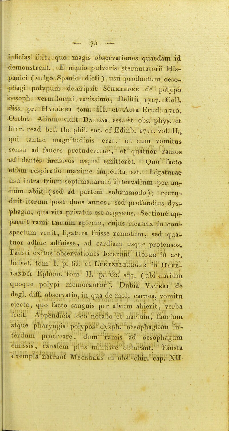 inficias' ibit, qtio magis ohservationes quaedam id demonstrerit., !•£! ni|nia puiv^ris steimutatorii His- panici (vulgd SpaYiioi. dicii ) , usti rpTOductum oesoi- phagi polypum >descripsit> Schdii^der de polypb oesoph. vermiiormi i'arissimOi, DeKtii ijiy.-iColL -diss. .pr. Hai-leri tom.; JILnetTrAGta Erud; ryiD. -Octbn Aliam^- vidit I)ali/a8 ess.* 'et obs.' phys.. .6t liter. read bef. ibe phil. soc. of Edinb. 1771. volMI;, qui tantae, magnitudinis ei^at, ut cum vomitus sensu ad faucos protuderetut, etquaitu6r i^araos -ad -deaites- rncisivos usquc etfaitlerbt. Quo'Yacto etiam respirdtio maxirae iraj.edita. est.c • Idigaturae usu intra triura septiraanarum intervallum -per. an- num abiit (sed ad partem solumfliodo); recrui- duit iterum post duos annos,^ sed profundius dys- phagia, qua vila privatus est aegrotus. Sectione ap- paruit rami tantum apicem, cujus cicatrix iii con=r spectum venit, ligatura fuisse remotura, sed .qua- tuor adhuc adfuisse, ad cardiara usque protensos; fausti exitus observationes feceruWt Hofer iii act. helvet. tom, I. p.' 62. et'LoETfcfeLBEttijER' 'itt' HOfe- LANbii EpHem. tom. H. p.'-'6^:* s^q. (utn .riariuni cjuoque polypi meinorantur> Dubia Vateri de degl, diff. observatio, in^qua dp rx^ol^e carnea, vomitu ejecta, quo facto sanguis per alvum abierit, verba fecit. Appdhdicis lcico' no^liaBo •et iiariUhii lauciura atque pbaryngis polypbs'^'dysp1i; 'ofesopli^^ in- terdum procix;arc, diira-* Vatais ' kd oesopbaghm emissis, ckwiUm.'•pliy^• itiiMiW'bbtuViiit:'' t^aiista cxerapla^narraiiE MEciikiEi!' m ^Ml^cliirf^iit^'^ XH-