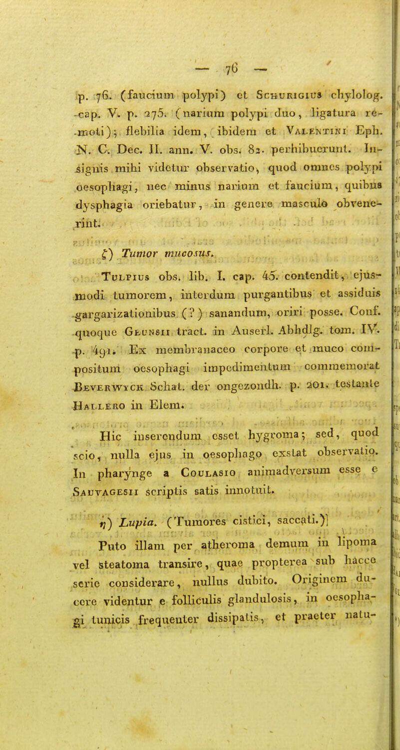 7b — jp. ^yG. (faucium polypi) et Schurigius chylolog. -cap. V. p. 275. ( nariura polypi duo, ligatura re- -xnGti) V flebilia idem, ibidera et Vajlektiki; Eph. (K. C. Dec. II. ann. V. obs. 83. perhibucrunl. lu- jSiguis raihi videtur pbservatio^ quod omncs polypi oesophagi, nec minus narium et faucium, quibu8 f dysphagia oriebatur, in gencre mascuio obvene- rint. Tumor mucosus^ TuLPius obs. lib. I. cap. 45. contenditv ejus- modi turaorem, interdum purgantibus et assiduis -gargarizationibus, (? ) sanandum, oriri posse. Conf. quoque Geunsii tract. in Auserl. AbhdJg. tom. IV. 49U Ex membranaceo corpore et.muco coin- positum oesophagi impedimentum comraemorat J3EVERWYCK Schat. der ongezondh. p. 201. testanle Hai.i-ero in Eleni. Hic insercndum csset hygvoma; sed, quod scio, nuUa ejus in oesophago exstat observalio. In pharynge a Coulasio animadversum esse e SauvAGESii scriptis satis innotuit. ^) Lupia, (Tumores cisticl, saccfiti.)] Puto illam per atheroma demum in lipoma vel steatoma transire, quae propterea sub hacco scrie considerare, nullus dubito. Originem da- cere videntur e folliculis glandulosis, in oesopha- gi tunicis frequenter dissipalis, et praeter nalu-