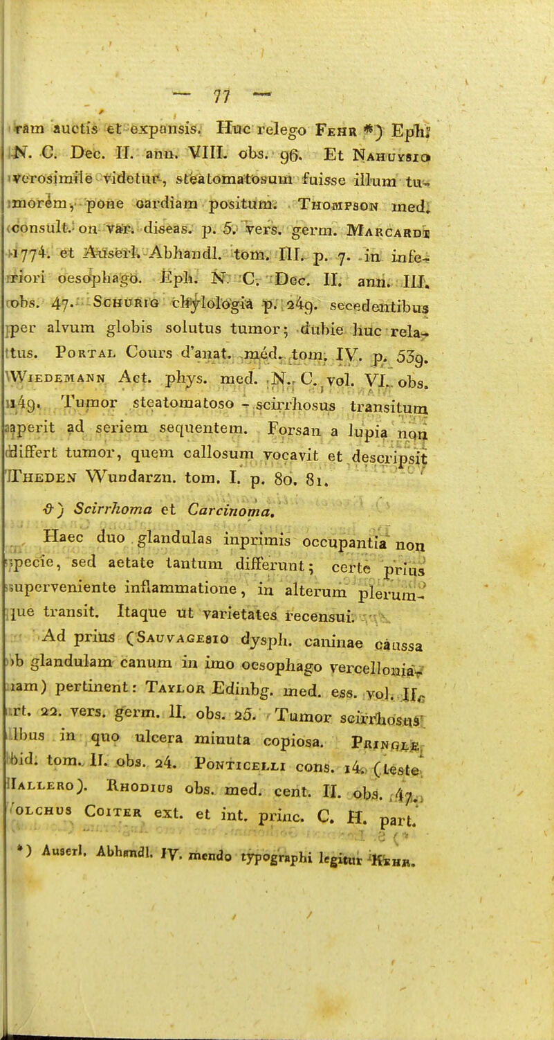 liram aucti^ et-expansis. Htic relego Fehr *) EpTiI m. C. Dec. II . anu. VIII. obs. ■ g6« Et Nahuvsi^ i^erosimile-vadetut'-, steatomatosum fuisse iil-um tu-. jmor^my poiie oardiara positum; Thompson med; (consultv on-vSp; diseas. p. 5.'-Ters. gerni. Marcardi! «774; et 2iirfsetl; - Abhandl. 'tom. ni.. p. 7. .iu iafe-^ iriori oesopliago. Epli. M. C-rDeG. II. anri. lU; obs. 47.' ScHURiG cl^ylolo^gi^ p.':249. secedeiitibus jper alvum globis solutus tumor; dubie huc rela- ttus. PoRTAL Cours d'anat. .m^dr itom. lY. p. 53g. WiEDEMANN Act. phys. mcd. .N.^ C. vol. VI,>. obs. 1149. TF°? steatomatoso - scirrhosus transituoi a^perit ad seriem sequentem. Forsan a Jupia nqiji [BifFert tumor, quem callosum vocavit et ,desciipsk 'iriiEDEN Wuodarzn. tom. I. p, 80. 8i. • - ^f ■&J Scirrhoma et Carcinoma, ^ , Haec (Juo .glandulas inprimis occupantia non ipecie, sed aetate tantum difFerunt; certe prlus isuperveniente infiammatione, in alterum plerum^' ipe transit. Itaque ut varietates recensui. ■ ■ Ad priu^ CSAuvAGEflio dysph. caninae caussa ))b glandulam canum in imo oesophago vercelloniaV lam) pertinent: Taylor Edinbg. med. ess. ,yo],.J|c irt. 22. vers. germ. II. obs. i5. Tumor scirrfiostiST i.lbus in quo ulcera minuta copiosa. pRjNRJtj^. Ibid. tom..II. obs. 24. Ponticeli.i cons. i4t> (teste. IIah.ero> Rhodius obs. med. cent. II. obs. ./i^j,, ^;oLCHus CoiTER ext. et int. priac. C. H. part.* ») Auserl. Abhradl. ly. mendo typogrBphi legitut iKi„^.