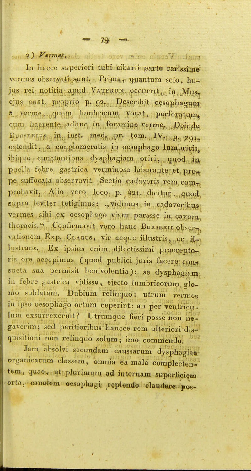 In hacce superiori tubi cibarii-parte rai-issiftie' rermes obserAcatj,.S;unt. Pripisi,- qjiantum scio, hu- jus x-ei; ;a9liti^.;.a,putl Vaj,erum occvirrit^.j m Mii^ cj.it^ arna,t,,,,prftlJrio p. 9;2. ; JDes.cribit p?spphaguifl_ a ^ y:ernie^.^.q|npi^i, lumbricum yocat, perlbyatum*, cum lic^p4:qnt(^j fadliiic ir^,,_fQraOT^^ vefmef, ,.,p,5jjp4Q, ^vneERi^^g^Jt^, me,d.„,pi^. .tom._ IV^. p, ^^(^i^ qsLeiidit, ,.a ;.<jongilomex\-itis in oespphago lup;xb;L'iq}s, ibique cuEWjtapLibus dyspl^a^^ oriri., g,u,od jn- puella febre crastr-ica vex^minosa labpx'ante;,etj pypff, pe sufFQcat^ pbst^rvavit, Sectio .(^q(Javeris ,rej;n. cq^^^ probavit. Alia ^ yerO; .locc?.. p. ^ ^a?,. :,dicitu5, ,^11,94, supra leviter tetigimws: vidin^us^ in, ,cadaver^b,q^, vermes _sjbi ex oesophago viam- paraa^e jx^, qjiy.nftj,, thoracis.^^. ,Confir;mavit vor,p h^nc Burserii p.^)sern, valiopem Exp. Clarvs , vir aeque illtistri;s, ,ac i.lJ> lustx-ans.^, Ex ipsius enim, dilectissimi px-aecepto- .Of® accepimus (quod publici juris facero- cou- sueta sua permisit benivolentia): se dysphagiam in febre gastrica. vidissc, ejecto lumbricorum. glp- mo sublalam. Dubium relinquo: utrum vex-raes inipso oesopliago ortura ceperint: an per ventricu- lum exsurrexerint ? Utruraque fieri posse non ne- gaverim; sed peritioribus hancce rem ulteriori dis- quisitionx non relinquo Solum; imo commendo Jam absolvi secundam caussarum dysphagiae, organicarum classem,' omnia ea mala coraplecten-. tem, quae, nt plurimnra ^id internam superficiem orla,- cana^lem oesopbagi rQplendo claudere pos^