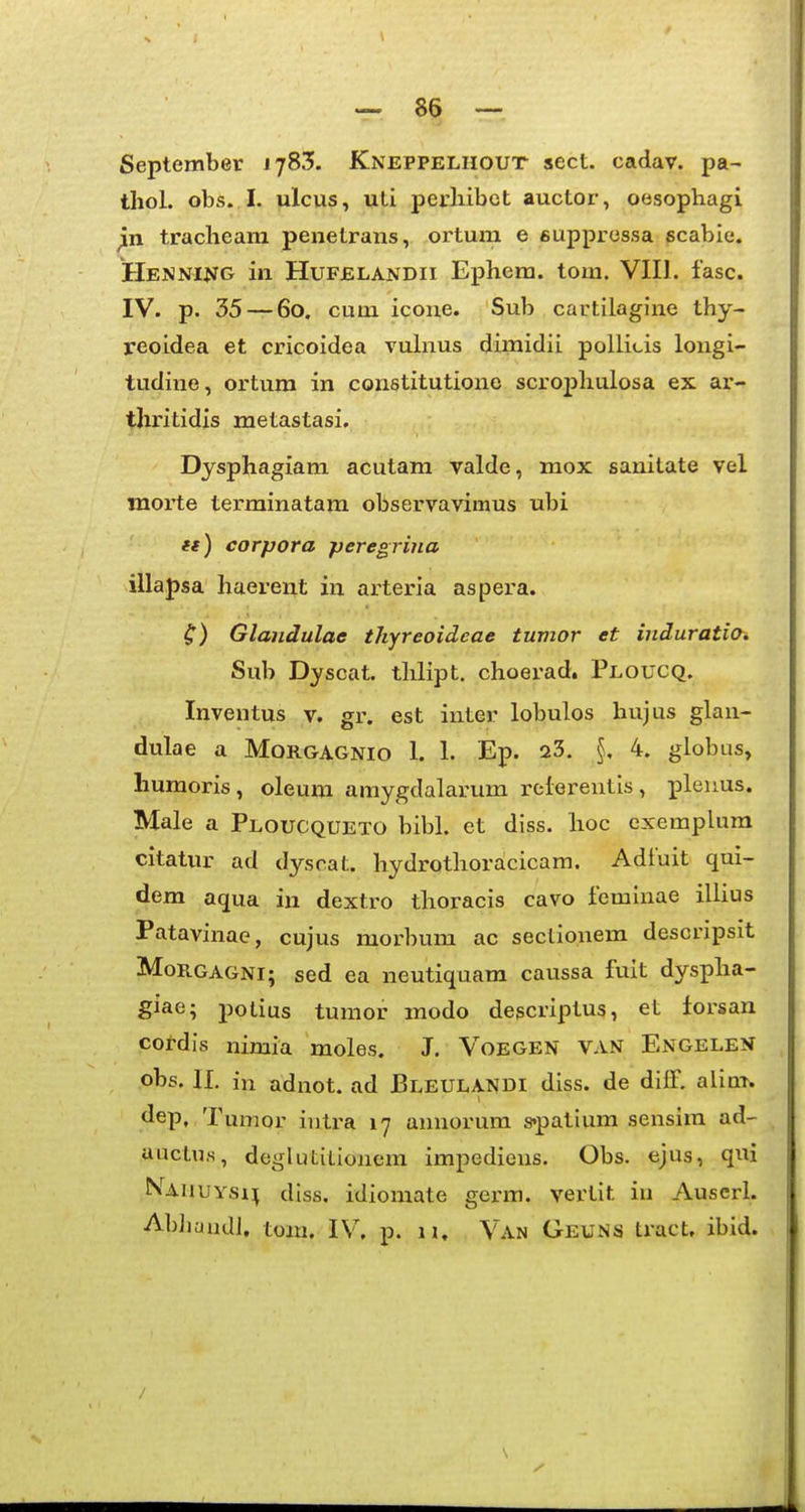 September J783. Kneppeliiout sect. cadav. pa- thol. obs..I. ^ilcus, uti perhibct auctor, oesophagi jln tracheam penetrans, ortum e supprossa scabie. Henning in HuFELANDii Ephem. tom. VIII. fasc. IV. p. 35 — 60. cum icone. Sub cartilagine thy- reoidea et cricoidea vulnus dimidii pollicis longi- tudine, ortura in constitutione scrophulosa ex ar- thritidis metastasi. Dysphagiam acutam valde, mox sanitate vel inorte tei-minatam observavimus ubi ft) corpora peregrina illapsa haerent in arteria aspera. Glandulae thyreoideae tumor et induratio. Sub Dyscat. thlipt. choerad. Ploucq. Inventus v. gr. est inter lobulos hujus glan- dulae a Morgagnio 1. 1. Ep. 23. 4. globus, humoris, oleum amygdalarum relerentis, i^leuus. Male a Ploucqueto bibl. et diss. hoc exemplura citatur ad dyscat. hydrothoracicam. Adtuit qui- dem aqua in dextro thoracis cavo feminae illius Patavinae, cujus morbum ac seclionem descripsit MoRGAGNi; sed ea neutiquam caussa fuit dyspha- giae; potius tumor modo descriptus, et iorsan cotdis nimia moles. J. Voegen van Engele?* obs. II. in adnot. ad BleulaNDI diss. de dilf. aliat. dep, Tumor intra 17 annorum s-patium sensim ad- auctus, deglutilionem impedieus. Obs. ejus, qui Nauuysh fhss. idiomate germ. vertlt in Auscrl. AbJiuudi. tom. IV. p. II. Van Geuns tract, ibid. /