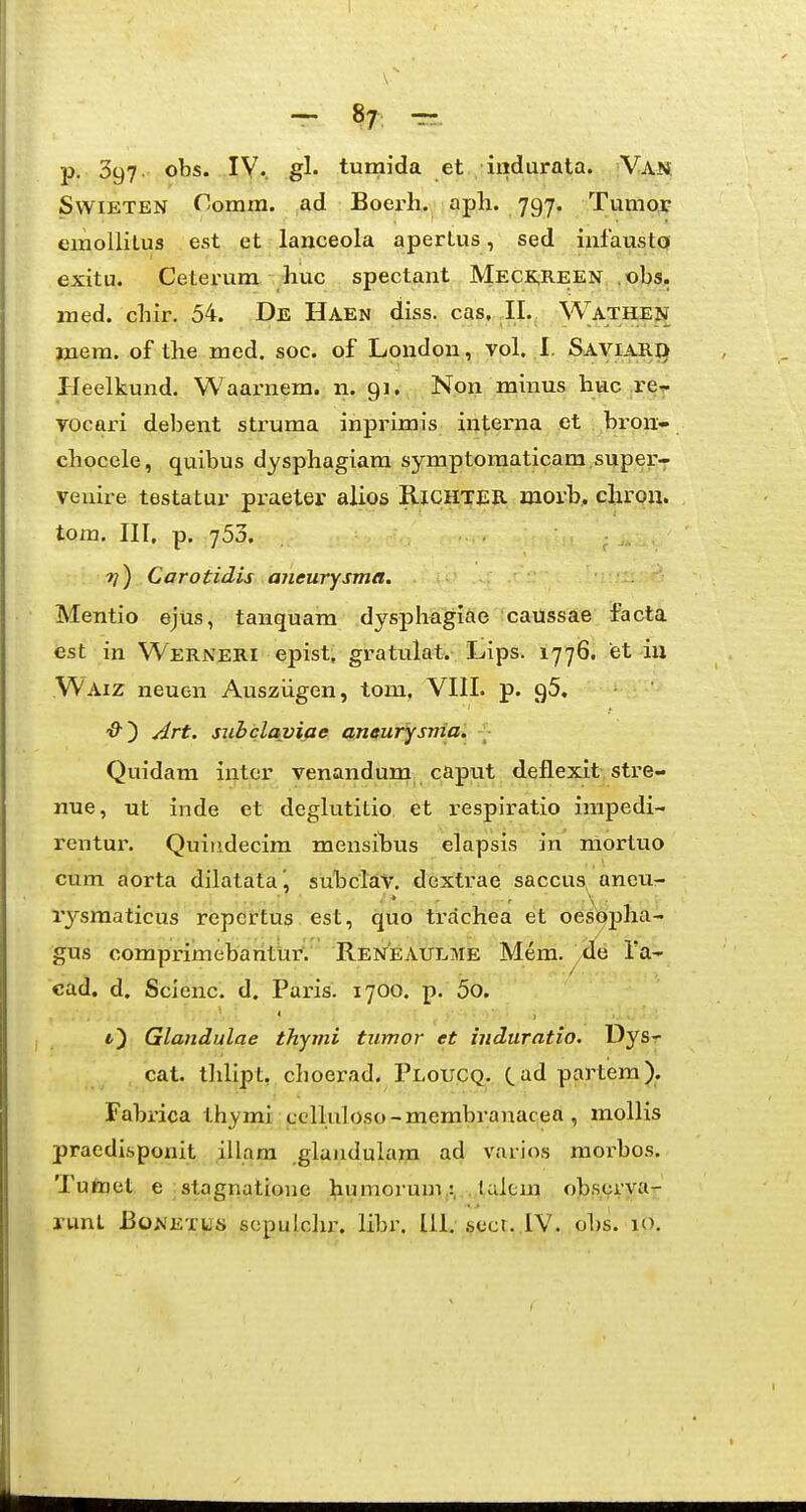 ~ 87^ p. 397. obs. IV., gl. tumida et indurata. Van SvviETEN Comm. ad Boei-h. aph. 797. Tumor emoUitus est et lanceola aperLus, sed iufaustQ exitu. Cetei-um huc spectant Meck,reen ,obs, med. chir. 54. De Haen diss. cas, ,11. Wathen jnera. of the med. soc. of Londou, vol. .1. Saviari) tleelkund. Waarnem. n. 91. Non minus huc .re^ vocari debent struma inprimis interna ,et bron- chocele, quibus dysphagiam symptomaticam superT venire testatur praeter alios RlCHTjiR morb, chrou. tom, III, p. 753. ??) Carotidis aiieurysma. Mentio ejus, tanquam dysphagiae caussae facta est in Werneri epist, gratulat. Lips. 1776. et-iu Waiz neuon Ausziigen, tom. VIII. p. gS, Art. siibclaviae aneurysnia. Quidam inter venandum_ caput deflexit stre- nue, ut inde et degkititio et respiratio irapedi- rentur. Quiridecim raensihus elapsis in mortuo cum aorta dilatataj subclav. dextrae saccus, ancu- rysraaticus repcrtus est, quo trachea et oesQpha- gus corapi-imebanttiri Ren^eaULME Mem. ra- cad, d. Scienc. d. Pai-is. 1700. p. 5o. Glandulae thyini tnmor et induratio. Dys- cat. thlipt, cboerad. Ploucq. (^ad partera). Fabrica thymi celluloso-membranacea , mollis praedisponit illam glandulara ad varios morbos. Tumel e stagnatione ^iumorum,:, . talcra obscrya- j-unL BoNETUs sopulclu'. libr. lll, sccr. IV. ol)s. lO.