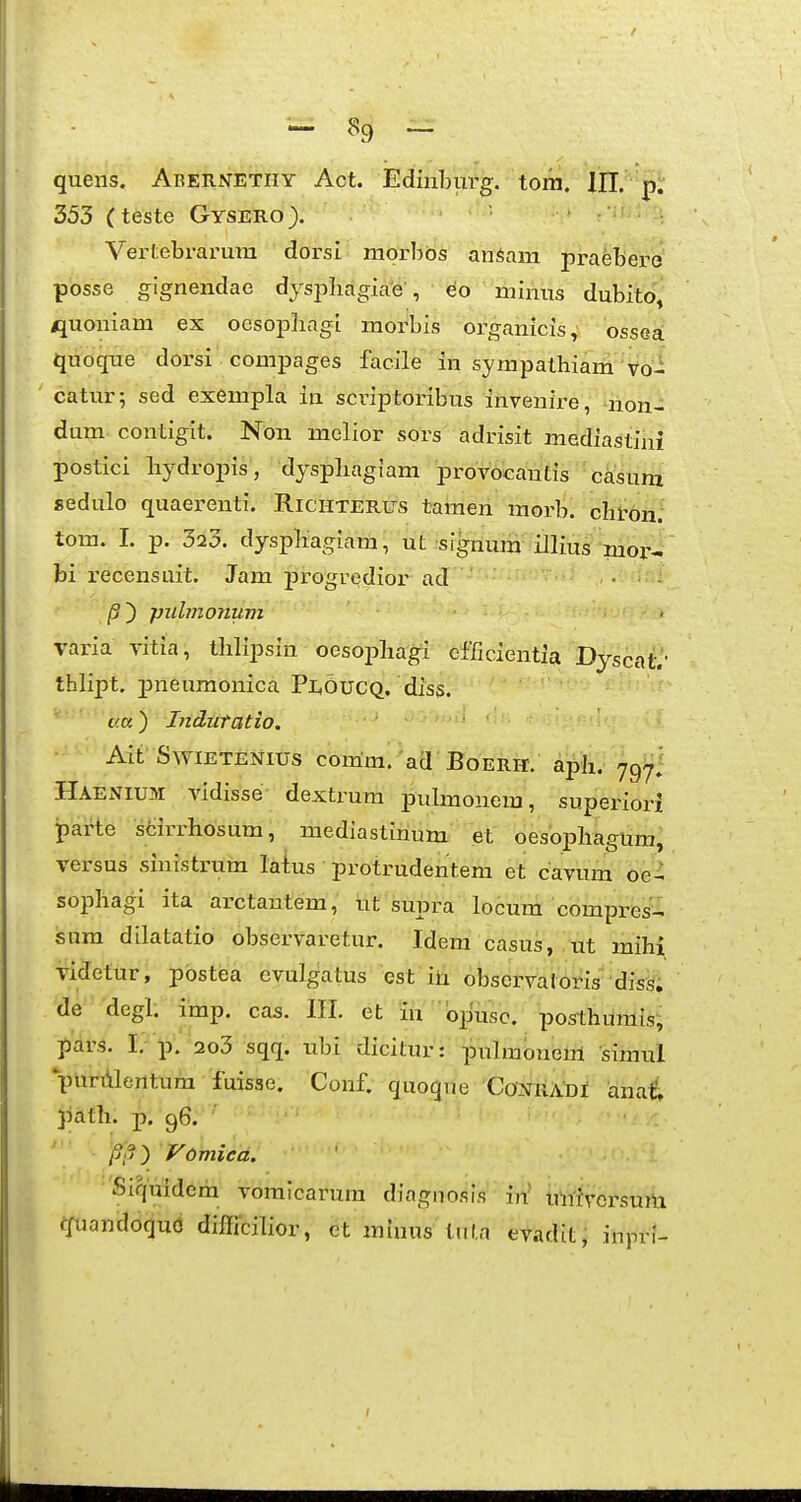 - ^ - quens. Abernetiiy Act. Ediiiburg. tora. 353 (teste Gysero). ' ■ Vertebrarum dorsl niorbos anSam praebero posse g^gnendae dys^^liagiae , eo minus dubito, jjuoniam ex oesopliagi morbis organicis, ossea quoque dorsi compages facile in sympathiani Vo- catur; sed exempla in scriptoribus invenire, non- dum contigit. Non melior sors adrisit mediastini postici bydropis, dyspliagiam provocautis casum sedulo quaerenti. Richterus tamen morb. chron. tom. 1. p. 323. dyspliagiam, ut signum iJlius mor- bi i-ecensuit. Jam j)i'ogredior ad • /3) pidmoiium varia vitia, tlilipsin oesoi^bagi cfficientia Dyscatv thlipt. ]pneumonica Pi^OuCQ. diss. i/.c.) Indiitatio. Ait'SWIETENIUS comm. aa BOERH. aph. ygi^i Haenium vidisse- dextrum pulmonem, superiori parte sfcirrhosum, mediastirium et oesophagUm, versus sinistrum laius protrudentem et cavum oe- sophagi ita arctantem, ut supra locum compres^-. sura dilatatio observaretur. Idem casus, tit mihi videtur, pbstea evulgatus cst in obscrvaloris •diss; de degl. imp. cas. IIL et in bpusc. posthurais; pars. I.- p. 2o3 sqq. ubi dicitur: pulraoneiri siraul punilentura fuissc. Conf. quoque Conkadi anai Jiafh. p. 96. ' i?,?) Vomiea. Siquidera voraicarura diagnosis \ri uwivcrsum ffuandoqud difficilior, et miuus tnl.a evadit, inpri-