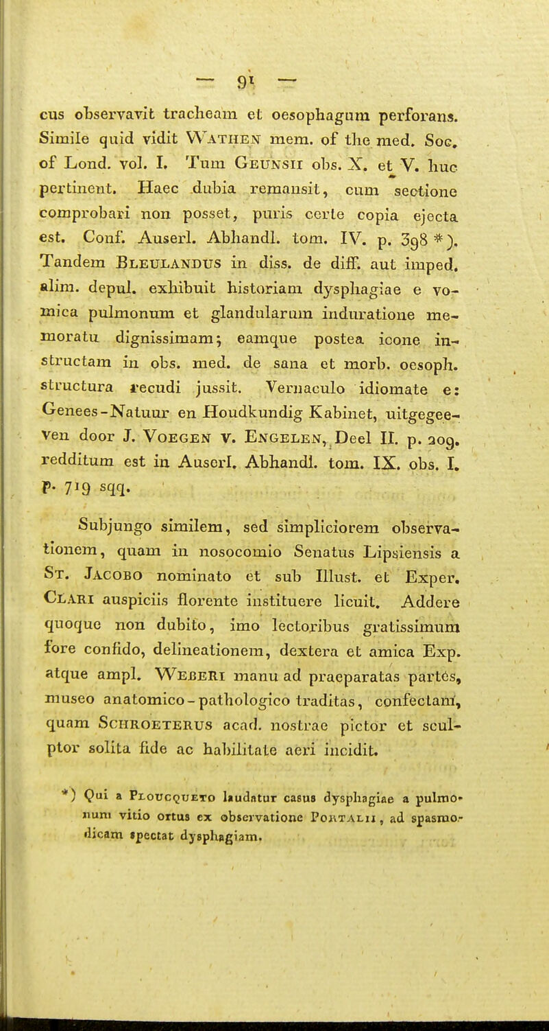 cus observavit traclieam et oesophagura perforans. Simile quid vidit VVathen; mem. of tlie raed. Soc, of Lond. vol. I. Tum Geunsii ohs. X. et V. huc pei-tinent. Haec dubia reraausit, cum sectione comprobari non posset, puris cerle copia ejecta est. Conf. Auserl. Abhandl. tom. IV. p. 398 *). Tandem Bleulandus in diss. de diff. aut imped. alim. depul. exhibuit historiam dysphagiae e vo- mica pulmonum et glandularum induratione me- moratu dignissimam; eamcjue postea icone in- structam in obs. med. de sana et morb. oesoph. structura recudi jussit. Veruaculo idiomate e: Genees-Natuur en Houdkundig Kabinet, uitgegee- ven door J. Voegen V. Engelen, Deel II. p. 209. redditum est in Ausorl. Abhandl. tom. IX. obs. I. p. 719 sqq. Subjungo similem, sed simpliciorem obseirva- tionem, quam in nosocomio Senatus Lipsiensis a St. Jacobo nominato et sub Illust. et Exper, Clari auspiciis florente instituere licuit. Addere quoque non dubito, imo lcctoribus gratissimum fore confido, delineationem, dextera et amica Exp. atque ampl, Wejberi manu ad praeparatas part6s, museo anatomico- pathologico traditas, confeclani, quam ScHROETERUs acad. nostrae plctor et scul- ptor solita fide ac habilitate aeri incidit. *) Qai a Ploucqueto laudatur casus dysphagiae a pulmo» nuni vitio ortus cx observatione PoiiTAi.ij, ad spasroo- ilicam ipectat dysphagiam.