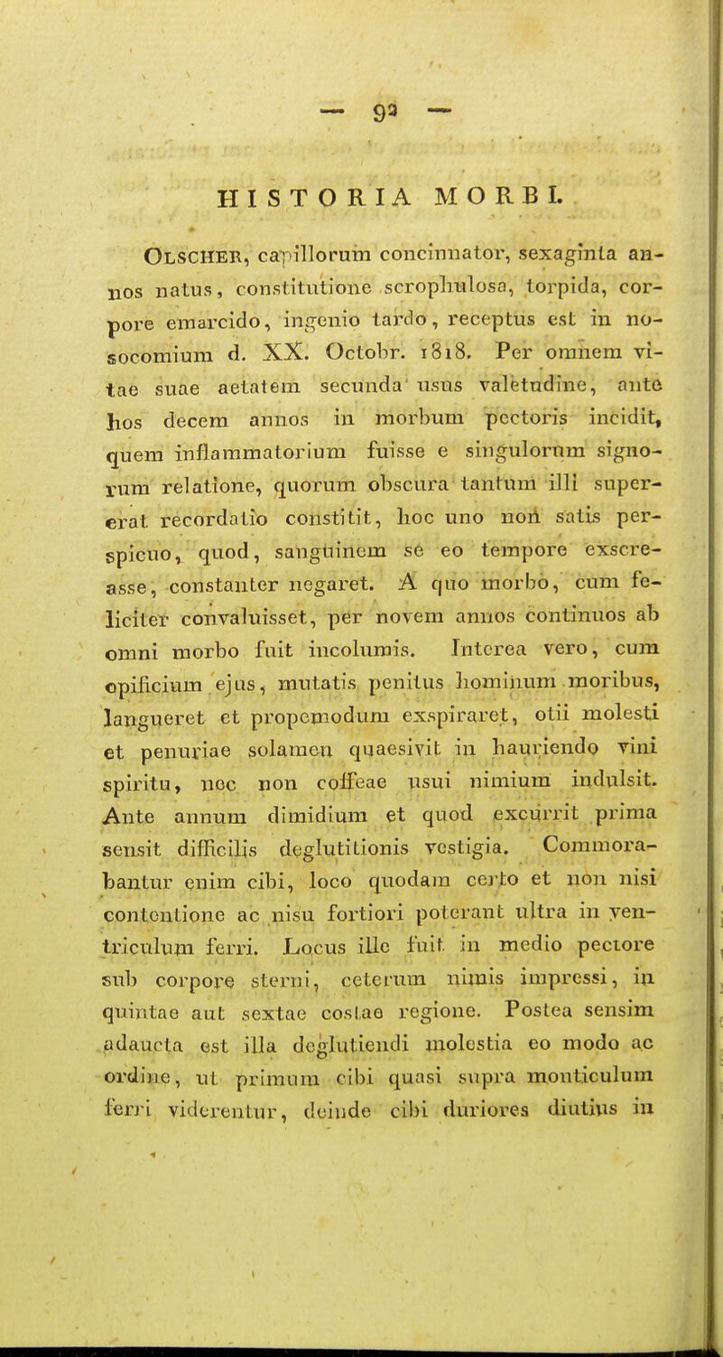 — 93 — H I S T O R I A M O R B I. Olscher, caT'illoruiM concinnator, sexagJnla an- iios natus, constitutione scropliulosa, torpida, cor- pore emarcido, ingenio tardo, receptus est in no- socomium d. XX. Octobr. 1818. Per oranem vi- tae suae aetatem secuuda' usus valetudlne, ante hos decera annos in raorbum pectoris incidit, quera inflararaatoriura fuisse e singulorura signo- rum relatione, quorum obscura tantura illi super- erat recordalio constitit, lioc uno noii satis per- spicuo^ quod, sangtiinem se eo tempore exscre- asse, constanter negaret. A quo morbo, cum fe- liciter convaluisset, per novem annos continuos ab omni raorbo fuit incolumis. Intcrea vero, cura opificium ejus, rautatis penitus homiiium moribus, langueret et propcraodum exspiraret, otii molesti et penuriae solameu quaesivit iia hauriendo vini spiritu, noc non colfeae usui nimium indvilsit. Ante annura dimidiura et quod excuri'it prima sensit difRcilis deglutitionis vestigia. Comraora- bantur enira cibi, loco quodara cei-to et non nisi contcntione ac nisu fortiori poterant ultra in ven- triculura ferri. Locus ille fuit in medio pectore sub corpore sterni, ceterum uimis impressi, iii quintae aut sextae coslae regione. Postea sensim adaucla est illa dcglutiendi molcstia eo raodo ae ordine, ut prlmiira cibi quasi supra monticulum