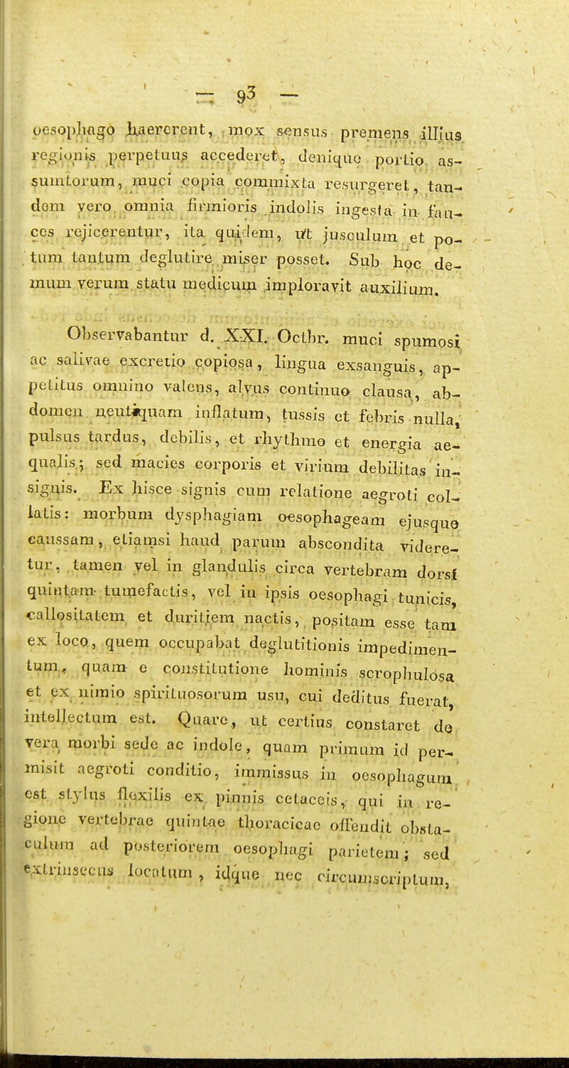 oesophftgo Jtiaercrent, impx .^nms■ premens illjua regioni|S jj^rpetuu^ accederoi, deniquo portio. as- suintorum, muci copia com.mixta i-esxirgeret, tan- dom yero, omnia firraioris .indolis ingesta iw fan- ccs rejicerentur, ita. quadem, v/t jusculum .et po- , tum tantum deglutire, miser posset. Sub hoc de- mum verura statu medicum imploravit auxilium. OLservabantur d. XXI. Octbr. muci spiimosi ac salivae ejccretiQ ,g.ppiqsa, lingua exsanguis ,^ ap- petitus omnino valcns, alvus continup: clausa, ab- domcn. neutiquam inflatum, tussis et febris nulla,- pulsus tardus, debilis, et rliythmo et energia ae- qualis.5 sed macies corporis et virium debilitas iu- signis. Ex Jiisce signis cum relatione aegroti col- latis: morbum dysphagiam 0€sophageam ejusque- eaussara, etiamsi haud parum abscondita videre- tur, .tam.en yel in glandulis circa vertebram dorsi quiinpra- tumefactis, vel in ipsis oesophagi. tunicis caliositatem. et duritj[em nactis,, po,sitam esse tan^ ex locQ, .quem occupaba.t deglutitionis impedimen- lum., quara e constitutione Iiominis scrophulosa et px. nimio spirituosorum usu, cui deditus fuerat inteljectum est. Quare,, -ut certius constaret dj vera morbi sede ac indole, quam primum id per- misit aegroti conditio, immissus in oesophagum , Cfit stylus lloxilis ex. pinnis cetaceis,: qui m re-' gione vertebrae quintae thoracicae oHeudit obsta- culura ad posteriorem oesophagi parietem; sed e^xtriusccus locatum , idque , nec circumsoriptum,